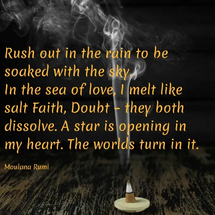 Quote by Naieem Qureshi ☑️ - Rush out in the rain to be soaked with the sky.
In the sea of love, I melt like salt Faith, Doubt – they both dissolve. A star is opening in my heart. The worlds turn in it.

Moulana Rumi - Made using Quotes Creator App, Post Maker App
