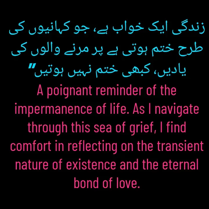 Quote by Naieem Qureshi ☑️ - زندگی ایک خواب ہے، جو کہانیوں کی طرح ختم ہوتی ہے پر مرنے والوں کی یادیں، کبھی ختم نہیں ہوتیں"
A poignant reminder of the impermanence of life. As I navigate through this sea of grief, I find comfort in reflecting on the transient nature of existence and the eternal bond of love. - Made using Quotes Creator App, Post Maker App