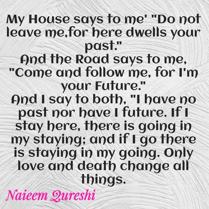 Quote by Naieem Qureshi ☑️ - My House says to me' "Do not leave me,for here dwells your past."
And the Road says to me, "Come and follow me, for I'm your Future."
And I say to both, "I have no past nor have I future. If I stay here, there is going in my staying; and if I go there is staying in my going. Only love and death change all things. - Made using Quotes Creator App, Post Maker App