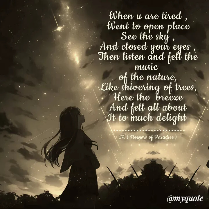 Quote by Tanzia Adeel ( FLOWERS OF PARADISE ) - When u are tired ,
Went to open place
See the sky ,
And closed your eyes ,
Then listen and fell the music 
of the nature,
Like shivering of trees,
Here the  breeze
And fell all about
It to much delight 
..........................

TA ( Flowwrs of Paradise ) - Made using Quotes Creator App, Post Maker App
