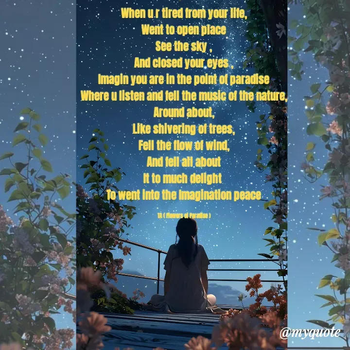 Quote by Tanzia Adeel ( FLOWERS OF PARADISE ) - When u r tired from your life,
Went to open place
See the sky ,
And closed your eyes ,
Imagin you are in the point of paradise
Where u listen and fell the music of the nature,
Around about,
Like shivering of trees,
Fell the flow of wind,
And fell all about
It to much delight 
To went into the Imagination peace

TA ( Flowers of Paradise ) - Made using Quotes Creator App, Post Maker App