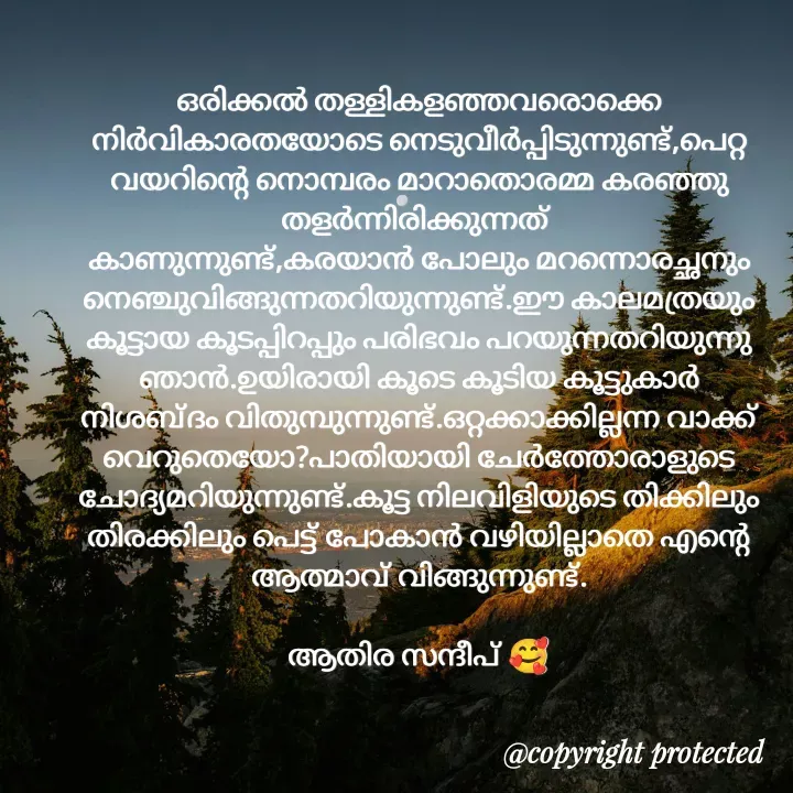 Quote by Athira Sandeep - ഒരിക്കൽ തള്ളികളഞ്ഞവരൊക്കെ നിർവികാരതയോടെ നെടുവീർപ്പിടുന്നുണ്ട്,പെറ്റ വയറിന്റെ നൊമ്പരം മാറാതൊരമ്മ കരഞ്ഞു തളർന്നിരിക്കുന്നത് 
കാണുന്നുണ്ട്,കരയാൻ പോലും മറന്നൊരച്ഛനും നെഞ്ചുവിങ്ങുന്നതറിയുന്നുണ്ട്.ഈ കാലമത്രയും കൂട്ടായ കൂടപ്പിറപ്പും പരിഭവം പറയുന്നതറിയുന്നു ഞാൻ.ഉയിരായി കൂടെ കൂടിയ കൂട്ടുകാർ നിശബ്ദം വിതുമ്പുന്നുണ്ട്.ഒറ്റക്കാക്കില്ലന്ന വാക്ക് വെറുതെയോ?പാതിയായി ചേർത്തോരാളുടെ ചോദ്യമറിയുന്നുണ്ട്.കൂട്ട നിലവിളിയുടെ തിക്കിലും തിരക്കിലും പെട്ട് പോകാൻ വഴിയില്ലാതെ എന്റെ ആത്മാവ് വിങ്ങുന്നുണ്ട്.

ആതിര സന്ദീപ് 🥰 - Made using Quotes Creator App, Post Maker App