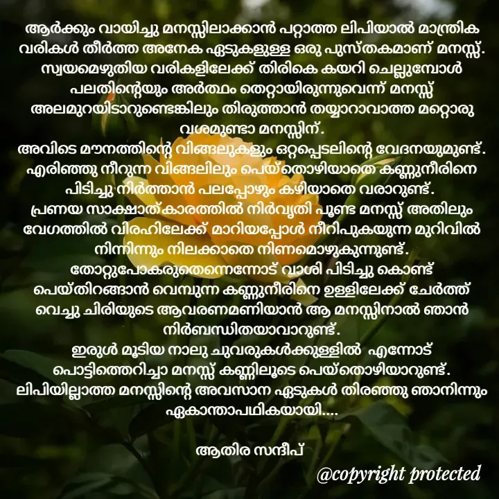 Quote by Athira Sandeep - ആർക്കും വായിച്ചു മനസ്സിലാക്കാൻ പറ്റാത്ത ലിപിയാൽ മാന്ത്രിക വരികൾ തീർത്ത അനേക ഏടുകളുള്ള ഒരു പുസ്തകമാണ് മനസ്സ്.
സ്വയമെഴുതിയ വരികളിലേക്ക് തിരികെ കയറി ചെല്ലുമ്പോൾ പലതിന്റെയും അർത്ഥം തെറ്റായിരുന്നുവെന്ന് മനസ്സ് അലമുറയിടാറുണ്ടെങ്കിലും തിരുത്താൻ തയ്യാറാവാത്ത മറ്റൊരു വശമുണ്ടാ മനസ്സിന്.
അവിടെ മൗനത്തിന്റെ വിങ്ങലുകളും ഒറ്റപ്പെടലിന്റെ വേദനയുമുണ്ട്.
എരിഞ്ഞു നീറുന്ന വിങ്ങലിലും പെയ്തൊഴിയാതെ കണ്ണുനീരിനെ പിടിച്ചു നിർത്താൻ പലപ്പോഴും കഴിയാതെ വരാറുണ്ട്. 
പ്രണയ സാക്ഷാത്കാരത്തിൽ നിർവൃതി പൂണ്ട മനസ്സ് അതിലും വേഗത്തിൽ വിരഹിലേക്ക് മാറിയപ്പോൾ നീറിപുകയുന്ന മുറിവിൽ നിന്നിന്നും നിലക്കാതെ നിണമൊഴുകുന്നുണ്ട്.
തോറ്റുപോകരുതെന്നെന്നോട് വാശി പിടിച്ചു കൊണ്ട് പെയ്തിറങ്ങാൻ വെമ്പുന്ന കണ്ണുനീരിനെ ഉള്ളിലേക്ക് ചേർത്ത് വെച്ചു ചിരിയുടെ ആവരണമണിയാൻ ആ മനസ്സിനാൽ ഞാൻ നിർബന്ധിതയാവാറുണ്ട്.
ഇരുൾ മൂടിയ നാലു ചുവരുകൾക്കുള്ളിൽ  എന്നോട് പൊട്ടിത്തെറിച്ചാ മനസ്സ് കണ്ണിലൂടെ പെയ്തൊഴിയാറുണ്ട്.
ലിപിയില്ലാത്ത മനസ്സിന്റെ അവസാന ഏടുകൾ തിരഞ്ഞു ഞാനിന്നും ഏകാന്താപഥികയായി....

ആതിര സന്ദീപ്  - Made using Quotes Creator App, Post Maker App