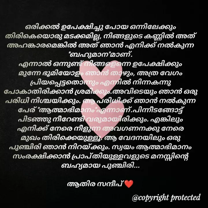 Quote by Athira Sandeep - ഒരിക്കൽ ഉപേക്ഷിച്ചു പോയ ഒന്നിലേക്കും തിരികെയൊരു മടക്കമില്ല, നിങ്ങളുടെ കണ്ണിൽ അത് അഹങ്കാരമെങ്കിൽ അത് ഞാൻ എനിക്ക് നൽകുന്ന "ബഹുമാന"മാണ്.
എന്നാൽ ഒന്നുണ്ട് നിങ്ങളെന്നെ ഉപേക്ഷിക്കും മുന്നേ ഭൂമിയോളം ഞാൻ താഴും, അത്ര വേഗം പ്രിയപ്പെട്ടതൊന്നും എന്നിൽ നിന്നകന്നു പോകാതിരിക്കാൻ ശ്രമിക്കും.അവിടെയും ഞാൻ ഒരു പരിധി നിശ്ചയിക്കും. ആ പരിധിക്ക് ഞാൻ നൽകുന്ന പേര് "ആത്മാഭിമാനം"എന്നാണ്.പിന്നീടങ്ങോട്ട് പിടഞ്ഞു നീറേണ്ടി വരുമായിരിക്കും. എങ്കിലും  എനിക്ക് നേരെ നീളുന്ന അവഗണനക്കു നേരെ മുഖം തിരിക്കെയുള്ളൂ. ആ വേദനയിലും ഒരു പുഞ്ചിരി ഞാൻ നിറയ്ക്കും. സ്വയം ആത്മാഭിമാനം സംരക്ഷിക്കാൻ പ്രാപ്തിയുള്ളവളുടെ മനസ്സിന്റെ ബഹ്യമായ പുഞ്ചിരി...

ആതിര സന്ദീപ് ❤️ - Made using Quotes Creator App, Post Maker App