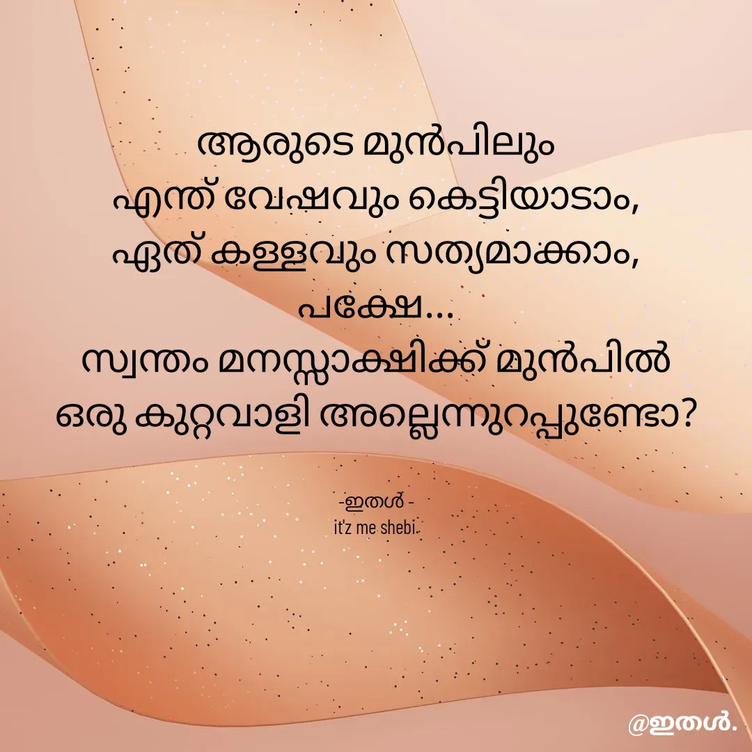 Quote by Shabeena P S - ആരുടെ മുൻപിലും
എന്ത് വേഷവും കെട്ടിയാടാം,
ഏത് കള്ളവും സത്യമാക്കാം,
പക്ഷേ...
സ്വന്തം മനസ്സാക്ഷിക്ക് മുൻപിൽ
ഒരു കുറ്റവാളി അല്ലെന്നുറപ്പുണ്ടോ?


-ഇതൾ -
it'z me shebi. - Made using Quotes Creator App, Post Maker App