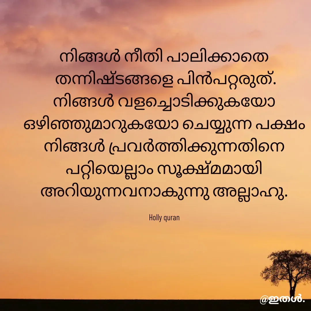Quote by Shabeena P S - നിങ്ങൾ നീതി പാലിക്കാതെ
 തന്നിഷ്ടങ്ങളെ പിൻപറ്റരുത്.
നിങ്ങൾ വളച്ചൊടിക്കുകയോ
ഒഴിഞ്ഞുമാറുകയോ ചെയ്യുന്ന പക്ഷം
നിങ്ങൾ പ്രവർത്തിക്കുന്നതിനെ
പറ്റിയെല്ലാം സൂക്ഷ്മമായി
അറിയുന്നവനാകുന്നു അല്ലാഹു.

Holly quran
 - Made using Quotes Creator App, Post Maker App