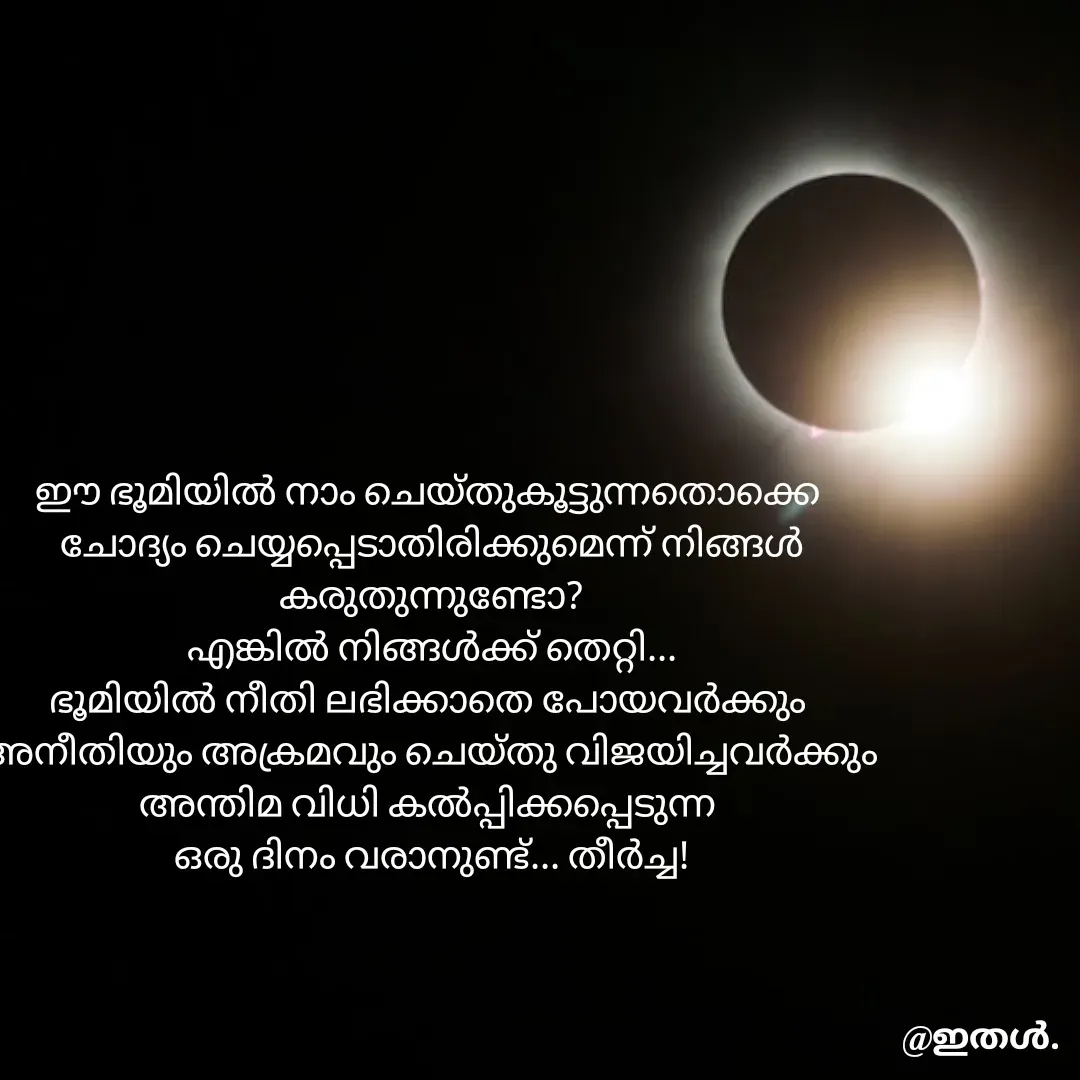 Quote by Shabeena P S - ഈ ഭൂമിയിൽ നാം ചെയ്തുകൂട്ടുന്നതൊക്കെ 
ചോദ്യം ചെയ്യപ്പെടാതിരിക്കുമെന്ന് നിങ്ങൾ കരുതുന്നുണ്ടോ?
എങ്കിൽ നിങ്ങൾക്ക് തെറ്റി...
ഭൂമിയിൽ നീതി ലഭിക്കാതെ പോയവർക്കും 
അനീതിയും അക്രമവും ചെയ്തു വിജയിച്ചവർക്കും 
അന്തിമ വിധി കൽപ്പിക്കപ്പെടുന്ന 
ഒരു ദിനം വരാനുണ്ട്... തീർച്ച! - Made using Quotes Creator App, Post Maker App