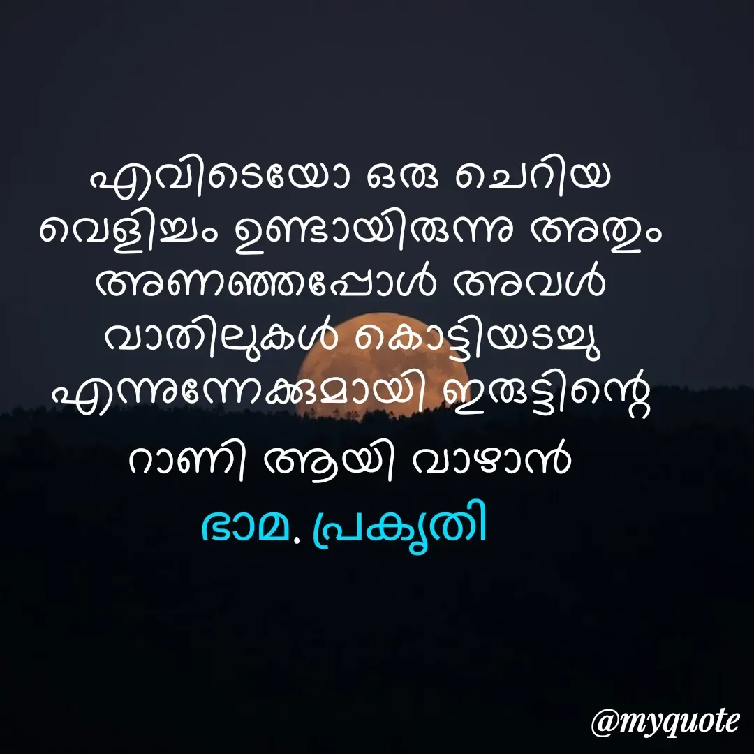 Quote by Bhamajith Bhamajith - എവിടെയോ ഒരു ചെറിയ വെളിച്ചം ഉണ്ടായിരുന്നു അതും അണഞ്ഞപ്പോൾ അവൾ വാതിലുകൾ കൊട്ടിയടച്ചു എന്നുന്നേക്കുമായി ഇരുട്ടിന്റെ റാണി ആയി വാഴാൻ
ഭാമ. പ്രകൃതി  - Made using Quotes Creator App, Post Maker App
