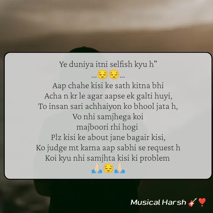 Quote by Musical Harsh.... - Ye duniya itni selfish kyu h"
...😔😔...
Aap chahe kisi ke sath kitna bhi
Acha n kr le agar aapse ek galti huyi,
To insan sari achhaiyon ko bhool jata h,
Vo nhi samjhega koi
majboori rhi hogi 
Plz kisi ke about jane bagair kisi,
Ko judge mt karna aap sabhi se request h
Koi kyu nhi samjhta kisi ki problem 
🙏🏻😔🙏🏻 - Made using Quotes Creator App, Post Maker App