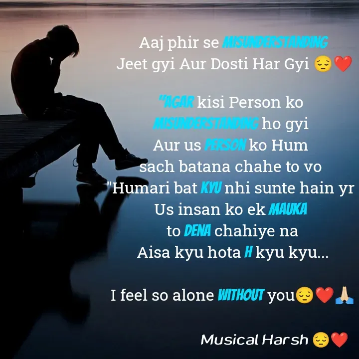 Quote by Musical Harsh.... - Aaj phir se Misunderstanding
 Jeet gyi Aur Dosti Har Gyi 😔❤️

"Agar kisi Person ko 
misunderstanding ho gyi 
Aur us person ko Hum 
sach batana chahe to vo 
"Humari bat kyu nhi sunte hain yr 
Us insan ko ek mauka 
to dena chahiye na
Aisa kyu hota h kyu kyu...

I feel so alone without you😔❤️🙏🏻 - Made using Quotes Creator App, Post Maker App