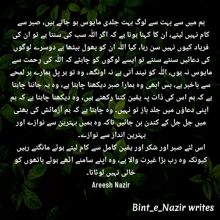 Quote by Areesh Nazir - ہم میں سے بہت سے لوگ بہت جلدی مایوس ہو جاتے ہیں، صبر سے کام نہیں لیتے، ان کا کہنا ہوتا ہے کہ اگر اللّٰہ سب کی سنتا ہے تو ان کی فریاد کیوں نہیں سن رہا، کیا اللّٰہ ان کو بھول بیٹھا ہے دوسرے لوگوں کی دعائیں سنتے سنتے تو ایسے لوگوں کو چاہئے کہ اللّٰہ کی رحمت سے مایوس نہ ہوں، اللّٰہ کو نیند آتی ہے نہ اونگھ، وہ تو ہر پل ہمارے ہر لمحے سے باخبر ہے، بس ابھی وہ ہمارا صبر دیکھنا چاہتا ہے، وہ یہ جاننا چاہتا ہے کہ ہم اس کی ذات پہ یقین کتنا رکھتے ہیں، وہ دیکھنا چاہتا ہے کہ ہم اپنی دعاؤں میں جلد باز تو نہیں۔ وہ چاہتا ہے کہ ہم آزمائش کی بھٹی میں جل جل کے کندن بن جائیں تاکہ وہ ہمیں بہترین سے نوازے اور بہترین انداز سے نوازے۔ 
اس لئے صبر اور شکر اور یقین کامل سے کام لیتے ہوئے مانگتے رہیں کیونکہ وہ رب بڑا غیرت والا ہے، وہ اپنے سامنے اٹھے ہوئے ہاتھوں کو خالی نہیں لوٹاتا۔
Areesh Nazir - Made using Quotes Creator App, Post Maker App