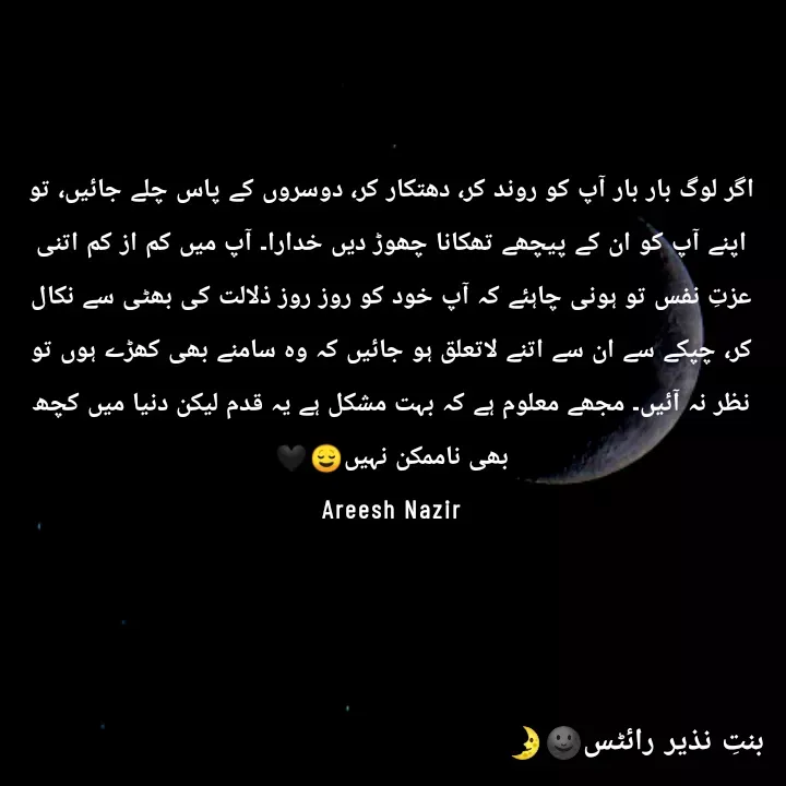 Quote by Areesh Nazir - اگر لوگ بار بار آپ کو روند کر، دھتکار کر، دوسروں کے پاس چلے جائیں، تو اپنے آپ کو ان کے پیچھے تھکانا چھوڑ دیں خدارا۔ آپ میں کم از کم اتنی عزتِ نفس تو ہونی چاہئے کہ آپ خود کو روز روز ذلالت کی بھٹی سے نکال کر، چپکے سے ان سے اتنے لاتعلق ہو جائیں کہ وہ سامنے بھی کھڑے ہوں تو نظر نہ آئیں۔ مجھے معلوم ہے کہ بہت مشکل ہے یہ قدم لیکن دنیا میں کچھ بھی ناممکن نہیں😌🖤
Areesh Nazir - Made using Quotes Creator App, Post Maker App