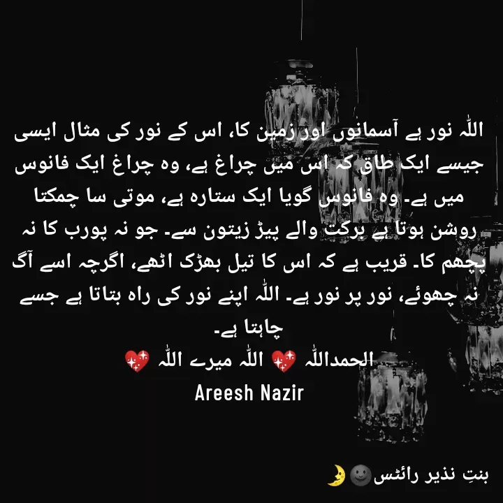 Quote by Areesh Nazir - اللّٰہ نور ہے آسمانوں اور زمین کا، اس کے نور کی مثال ایسی جیسے ایک طاق کہ اس میں چراغ ہے، وہ چراغ ایک فانوس میں ہے۔ وہ فانوس گویا ایک ستارہ ہے، موتی سا چمکتا روشن ہوتا ہے برکت والے پیڑ زیتون سے۔ جو نہ پورب کا نہ پچھم کا۔ قریب ہے کہ اس کا تیل بھڑک اٹھے، اگرچہ اسے آگ نہ چھوئے، نور پر نور ہے۔ اللّٰہ اپنے نور کی راہ بتاتا ہے جسے چاہتا ہے۔
الحمداللّٰہ 💖 اللّٰہ میرے اللّٰہ 💖
Areesh Nazir - Made using Quotes Creator App, Post Maker App