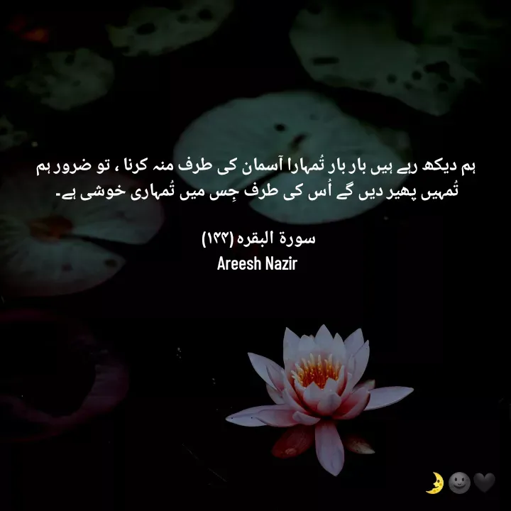 Quote by Areesh Nazir -  ہم دیکھ رہے ہیں بار بار تُمہارا آسمان کی طرف منہ کرنا ، تو ضرور ہم تُمہیں پھیر دیں گے اُس کی طرف جِس میں تُمہاری خوشی ہے۔

سورۃ البقرہ (۱۴۴) ⁦
Areesh Nazir - Made using Quotes Creator App, Post Maker App