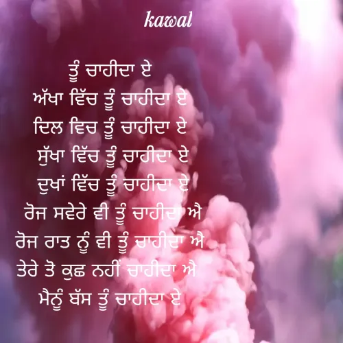 Quote by Kawaljit Kaur - ਤੂੰ ਚਾਹੀਦਾ ਏ 
ਅੱਖਾ ਵਿੱਚ ਤੂੰ ਚਾਹੀਦਾ ਏ 
ਦਿਲ ਵਿਚ ਤੂੰ ਚਾਹੀਦਾ ਏ 
ਸੁੱਖਾ ਵਿੱਚ ਤੂੰ ਚਾਹੀਦਾ ਏ
ਦੁਖਾਂ ਵਿੱਚ ਤੂੰ ਚਾਹੀਦਾ ਏ
ਰੋਜ ਸਵੇਰੇ ਵੀ ਤੂੰ ਚਾਹੀਦਾ ਐ
ਰੋਜ ਰਾਤ ਨੂੰ ਵੀ ਤੂੰ ਚਾਹੀਦਾ ਐ 
ਤੇਰੇ ਤੋ ਕੁਛ ਨਹੀਂ ਚਾਹੀਦਾ ਐ  
ਮੈਨੂੰ ਬੱਸ ਤੂੰ ਚਾਹੀਦਾ ਏ  - Made using Quotes Creator App, Post Maker App