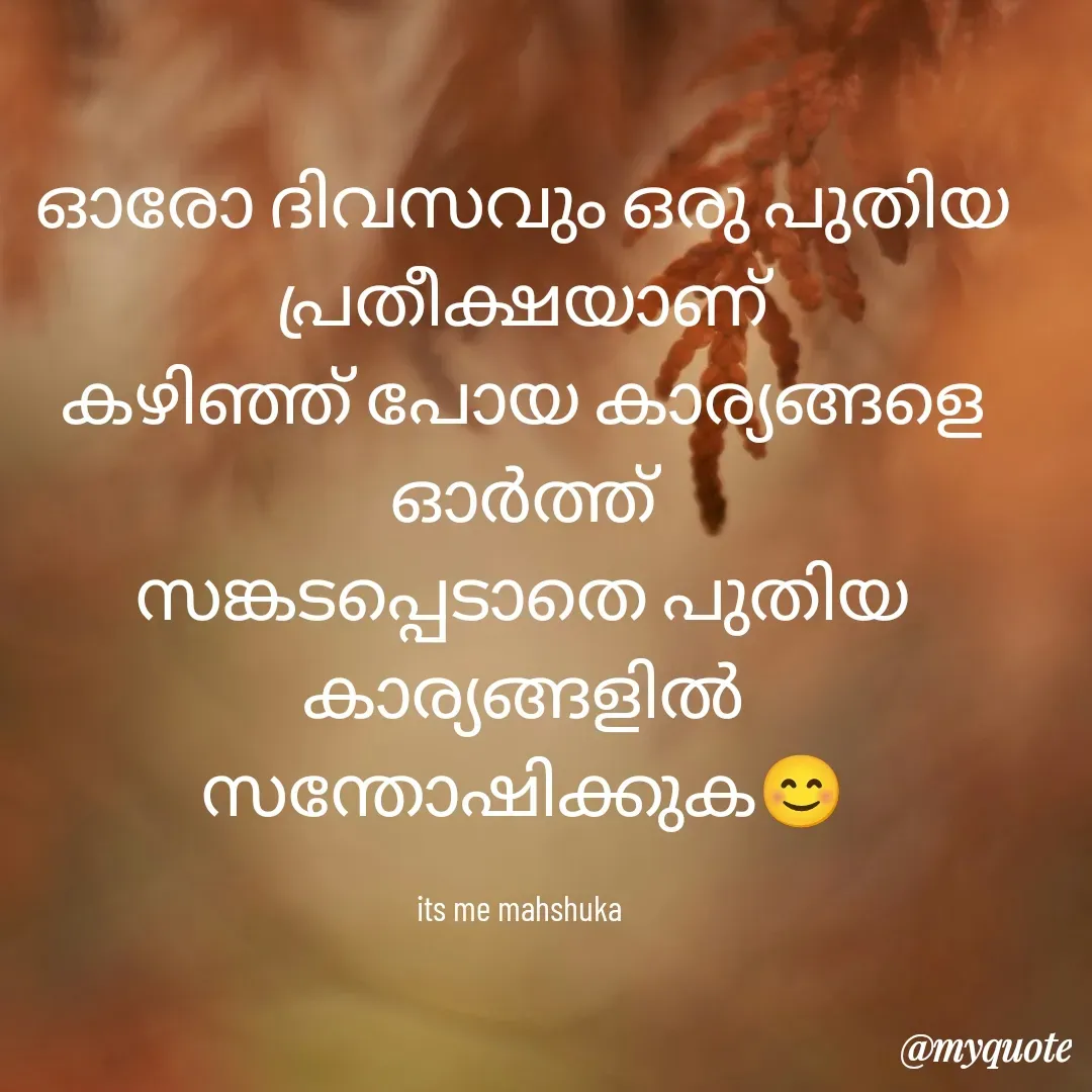 Quote by Mahshuka - ഓരോ ദിവസവും ഒരു പുതിയ പ്രതീക്ഷയാണ്
കഴിഞ്ഞ് പോയ കാര്യങ്ങളെ ഓർത്ത്
സങ്കടപ്പെടാതെ പുതിയ കാര്യങ്ങളിൽ
സന്തോഷിക്കുക😊

its me mahshuka  - Made using Quotes Creator App, Post Maker App