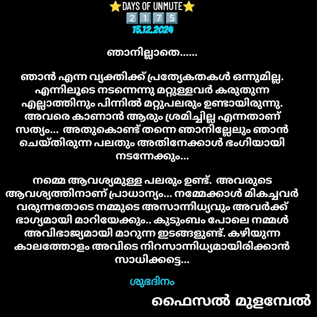 Quote by Faisal Bin Mohamed Mulambel - ⭐DAYS OF UNMUTE⭐
2️⃣1️⃣7️⃣5️⃣
15.12.2024

ഞാനില്ലാതെ......

ഞാൻ എന്ന വ്യക്തിക്ക് പ്രത്യേകതകൾ ഒന്നുമില്ല.  എന്നിലൂടെ നടന്നെന്നു മറ്റുള്ളവർ കരുതുന്ന എല്ലാത്തിനും പിന്നിൽ മറ്റുപലരും ഉണ്ടായിരുന്നു. അവരെ കാണാൻ ആരും ശ്രമിച്ചില്ല എന്നതാണ് സത്യം...  അതുകൊണ്ട് തന്നെ ഞാനില്ലേലും ഞാൻ ചെയ്തിരുന്ന പലതും അതിനേക്കാൾ ഭംഗിയായി നടന്നേക്കും...

നമ്മെ ആവശ്യമുള്ള പലരും ഉണ്ട്.  അവരുടെ ആവശ്യത്തിനാണ് പ്രാധാന്യം... നമ്മേക്കാൾ മികച്ചവർ വരുന്നതോടെ നമ്മുടെ അസാന്നിധ്യവും അവർക്ക് ഭാഗ്യമായി മാറിയേക്കും.. കുടുംബം പോലെ നമ്മൾ അവിഭാജ്യമായി മാറുന്ന ഇടങ്ങളുണ്ട്. കഴിയുന്ന കാലത്തോളം അവിടെ നിറസാന്നിധ്യമായിരിക്കാൻ സാധിക്കട്ടെ...

ശുഭദിനം - Made using Quotes Creator App, Post Maker App