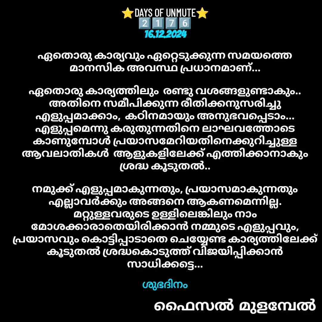 Quote by Faisal Bin Mohamed Mulambel - ⭐DAYS OF UNMUTE⭐
2️⃣1️⃣7️⃣6️⃣
16.12.2024

ഏതൊരു കാര്യവും ഏറ്റെടുക്കുന്ന സമയത്തെ മാനസിക അവസ്ഥ പ്രധാനമാണ്...

ഏതൊരു കാര്യത്തിലും  രണ്ടു വശങ്ങളുണ്ടാകും..  അതിനെ സമീപിക്കുന്ന രീതിക്കനുസരിച്ചു എളുപ്പമാക്കാം,  കഠിനമായും അനുഭവപ്പെടാം... എളുപ്പമെന്നു കരുതുന്നതിനെ ലാഘവത്തോടെ കാണുമ്പോൾ പ്രയാസമേറിയതിനെക്കുറിച്ചുള്ള ആവലാതികൾ  ആളുകളിലേക്ക് എത്തിക്കാനാകും  ശ്രദ്ധ കൂടുതൽ..

നമുക്ക് എളുപ്പമാകുന്നതും, പ്രയാസമാകുന്നതും എല്ലാവർക്കും അങ്ങനെ ആകണമെന്നില്ല. മറ്റുള്ളവരുടെ ഉള്ളിലെങ്കിലും നാം മോശക്കാരാതെയിരിക്കാൻ നമ്മുടെ എളുപ്പവും, പ്രയാസവും കൊട്ടിപ്പാടാതെ ചെയ്യേണ്ട കാര്യത്തിലേക്ക് കൂടുതൽ ശ്രദ്ധകൊടുത്ത് വിജയിപ്പിക്കാൻ സാധിക്കട്ടെ...

ശുഭദിനം - Made using Quotes Creator App, Post Maker App
