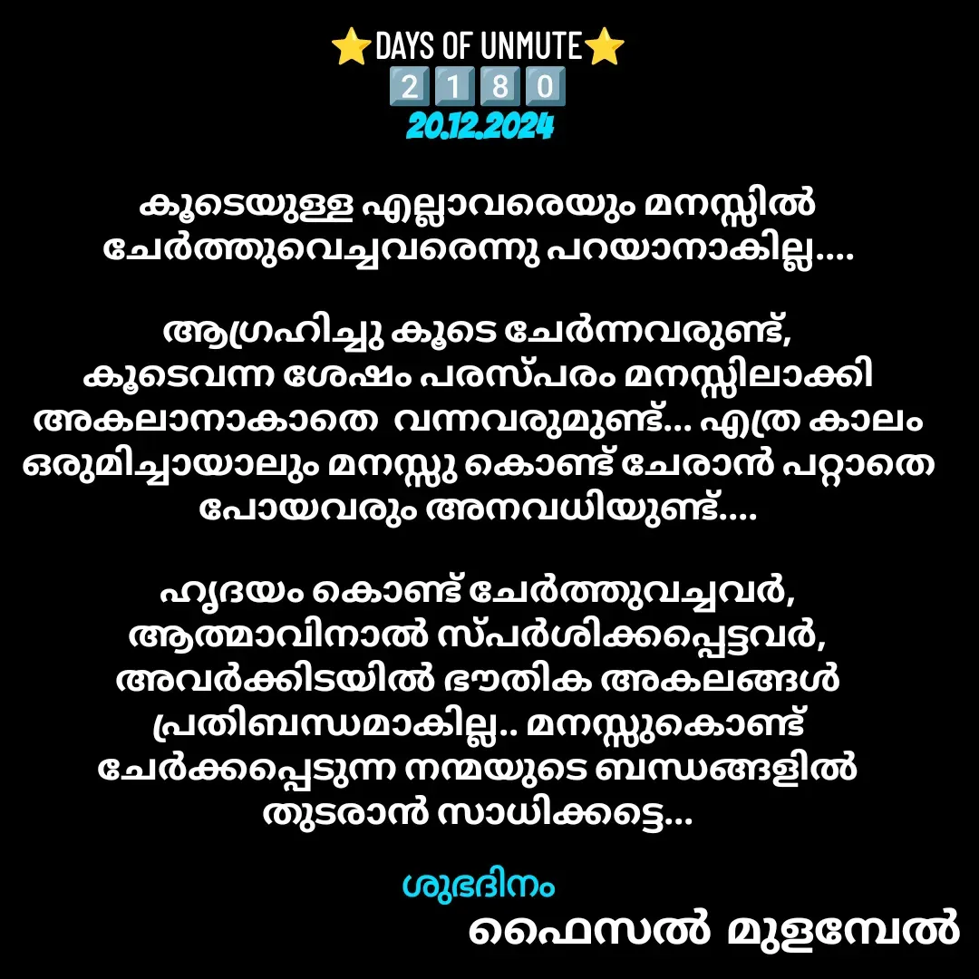Quote by Faisal Bin Mohamed Mulambel - ⭐DAYS OF UNMUTE⭐
2️⃣1️⃣8️⃣0️⃣
20.12.2024

കൂടെയുള്ള എല്ലാവരെയും മനസ്സിൽ ചേർത്തുവെച്ചവരെന്നു പറയാനാകില്ല....

ആഗ്രഹിച്ചു കൂടെ ചേർന്നവരുണ്ട്, കൂടെവന്ന ശേഷം പരസ്പരം മനസ്സിലാക്കി  അകലാനാകാതെ  വന്നവരുമുണ്ട്... എത്ര കാലം ഒരുമിച്ചായാലും മനസ്സു കൊണ്ട് ചേരാൻ പറ്റാതെ പോയവരും അനവധിയുണ്ട്....

ഹൃദയം കൊണ്ട് ചേർത്തുവച്ചവർ, ആത്മാവിനാൽ സ്പർശിക്കപ്പെട്ടവർ,   അവർക്കിടയിൽ ഭൗതിക അകലങ്ങൾ പ്രതിബന്ധമാകില്ല.. മനസ്സുകൊണ്ട് ചേർക്കപ്പെടുന്ന നന്മയുടെ ബന്ധങ്ങളിൽ തുടരാൻ സാധിക്കട്ടെ...

ശുഭദിനം - Made using Quotes Creator App, Post Maker App