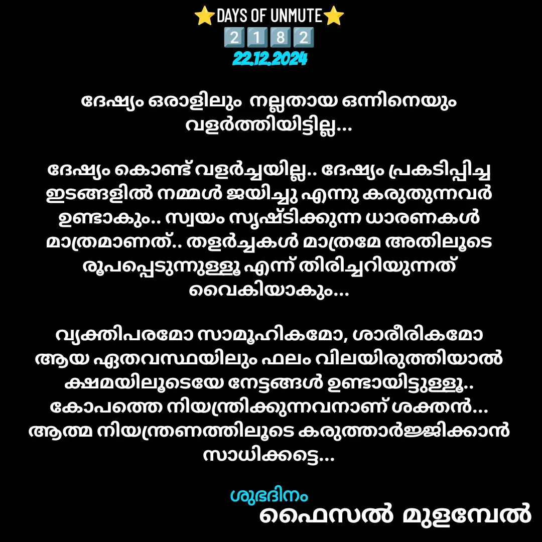 Quote by Faisal Bin Mohamed Mulambel - ⭐DAYS OF UNMUTE⭐
2️⃣1️⃣8️⃣2️⃣
22.12.2024

ദേഷ്യം ഒരാളിലും  നല്ലതായ ഒന്നിനെയും വളർത്തിയിട്ടില്ല...

ദേഷ്യം കൊണ്ട് വളർച്ചയില്ല.. ദേഷ്യം പ്രകടിപ്പിച്ച ഇടങ്ങളിൽ നമ്മൾ ജയിച്ചു എന്നു കരുതുന്നവർ ഉണ്ടാകും.. സ്വയം സൃഷ്ടിക്കുന്ന ധാരണകൾ മാത്രമാണത്.. തളർച്ചകൾ മാത്രമേ അതിലൂടെ രൂപപ്പെടുന്നുള്ളൂ എന്ന് തിരിച്ചറിയുന്നത് വൈകിയാകും...

വ്യക്തിപരമോ സാമൂഹികമോ, ശാരീരികമോ ആയ ഏതവസ്ഥയിലും ഫലം വിലയിരുത്തിയാൽ ക്ഷമയിലൂടെയേ നേട്ടങ്ങൾ ഉണ്ടായിട്ടുള്ളൂ.. കോപത്തെ നിയന്ത്രിക്കുന്നവനാണ് ശക്തൻ...  ആത്മ നിയന്ത്രണത്തിലൂടെ കരുത്താർജ്ജിക്കാൻ സാധിക്കട്ടെ...

ശുഭദിനം - Made using Quotes Creator App, Post Maker App