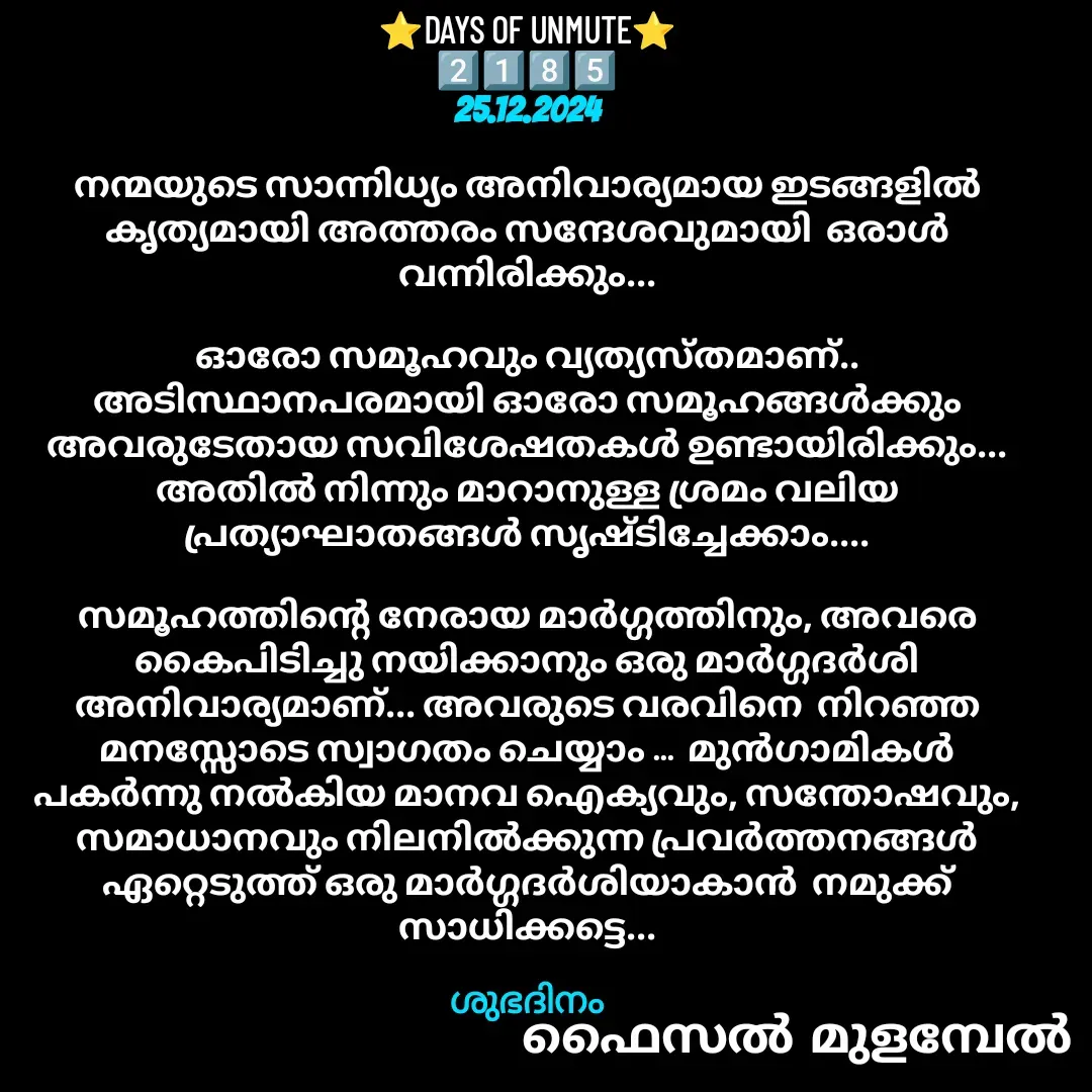 Quote by Faisal Bin Mohamed Mulambel - ⭐DAYS OF UNMUTE⭐
2️⃣1️⃣8️⃣5️⃣
25.12.2024

നന്മയുടെ സാന്നിധ്യം അനിവാര്യമായ ഇടങ്ങളിൽ കൃത്യമായി അത്തരം സന്ദേശവുമായി  ഒരാൾ വന്നിരിക്കും...

ഓരോ സമൂഹവും വ്യത്യസ്തമാണ്.. അടിസ്ഥാനപരമായി ഓരോ സമൂഹങ്ങൾക്കും അവരുടേതായ സവിശേഷതകൾ ഉണ്ടായിരിക്കും... അതിൽ നിന്നും മാറാനുള്ള ശ്രമം വലിയ പ്രത്യാഘാതങ്ങൾ സൃഷ്ടിച്ചേക്കാം....

സമൂഹത്തിന്റെ നേരായ മാർഗ്ഗത്തിനും, അവരെ കൈപിടിച്ചു നയിക്കാനും ഒരു മാർഗ്ഗദർശി അനിവാര്യമാണ്... അവരുടെ വരവിനെ  നിറഞ്ഞ മനസ്സോടെ സ്വാഗതം ചെയ്യാം ...  മുൻഗാമികൾ പകർന്നു നൽകിയ മാനവ ഐക്യവും, സന്തോഷവും, സമാധാനവും നിലനിൽക്കുന്ന പ്രവർത്തനങ്ങൾ ഏറ്റെടുത്ത് ഒരു മാർഗ്ഗദർശിയാകാൻ  നമുക്ക് സാധിക്കട്ടെ...

ശുഭദിനം - Made using Quotes Creator App, Post Maker App