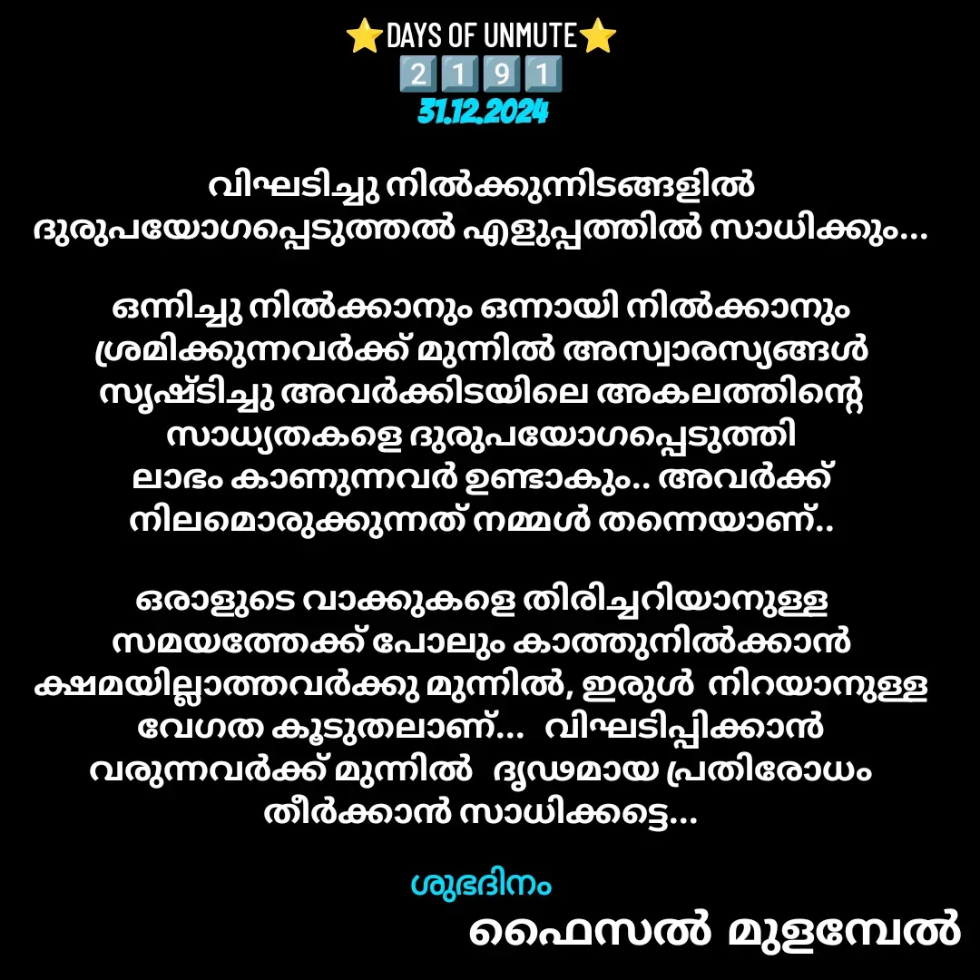 Quote by Faisal Bin Mohamed Mulambel - ⭐DAYS OF UNMUTE⭐
2️⃣1️⃣9️⃣1️⃣
31.12.2024

വിഘടിച്ചു നിൽക്കുന്നിടങ്ങളിൽ ദുരുപയോഗപ്പെടുത്തൽ എളുപ്പത്തിൽ സാധിക്കും...

ഒന്നിച്ചു നിൽക്കാനും ഒന്നായി നിൽക്കാനും ശ്രമിക്കുന്നവർക്ക് മുന്നിൽ അസ്വാരസ്യങ്ങൾ സൃഷ്ടിച്ചു അവർക്കിടയിലെ അകലത്തിന്റെ സാധ്യതകളെ ദുരുപയോഗപ്പെടുത്തി ലാഭം കാണുന്നവർ ഉണ്ടാകും.. അവർക്ക് നിലമൊരുക്കുന്നത് നമ്മൾ തന്നെയാണ്..

ഒരാളുടെ വാക്കുകളെ തിരിച്ചറിയാനുള്ള സമയത്തേക്ക് പോലും കാത്തുനിൽക്കാൻ ക്ഷമയില്ലാത്തവർക്കു മുന്നിൽ, ഇരുൾ  നിറയാനുള്ള വേഗത കൂടുതലാണ്...   വിഘടിപ്പിക്കാൻ വരുന്നവർക്ക് മുന്നിൽ   ദൃഢമായ പ്രതിരോധം തീർക്കാൻ സാധിക്കട്ടെ...

ശുഭദിനം - Made using Quotes Creator App, Post Maker App
