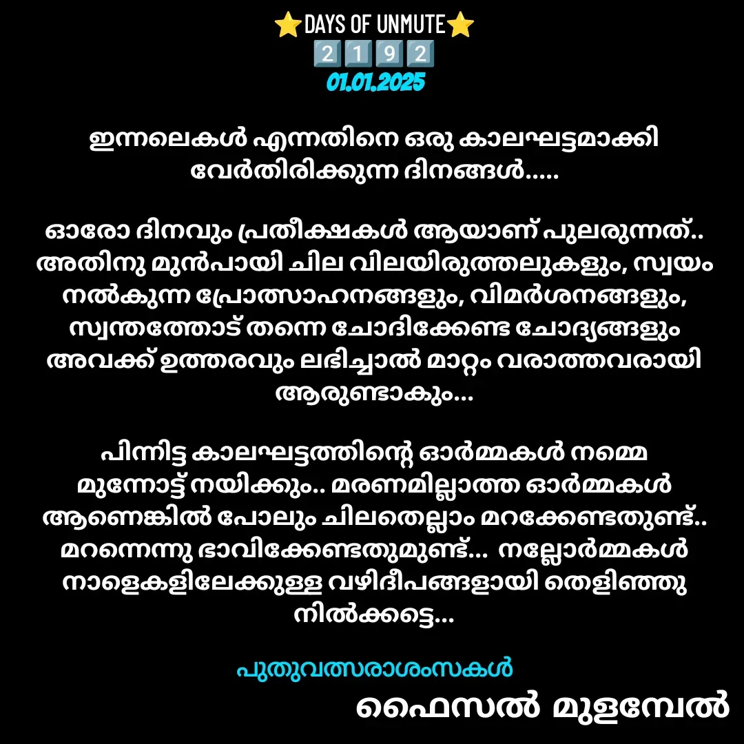 Quote by Faisal Bin Mohamed Mulambel - ⭐DAYS OF UNMUTE⭐
2️⃣1️⃣9️⃣2️⃣
01.01.2025

ഇന്നലെകൾ എന്നതിനെ ഒരു കാലഘട്ടമാക്കി വേർതിരിക്കുന്ന ദിനങ്ങൾ.....

ഓരോ ദിനവും പ്രതീക്ഷകൾ ആയാണ് പുലരുന്നത്..  അതിനു മുൻപായി ചില വിലയിരുത്തലുകളും, സ്വയം നൽകുന്ന പ്രോത്സാഹനങ്ങളും, വിമർശനങ്ങളും, സ്വന്തത്തോട് തന്നെ ചോദിക്കേണ്ട ചോദ്യങ്ങളും അവക്ക് ഉത്തരവും ലഭിച്ചാൽ മാറ്റം വരാത്തവരായി ആരുണ്ടാകും...

പിന്നിട്ട കാലഘട്ടത്തിന്റെ ഓർമ്മകൾ നമ്മെ മുന്നോട്ട് നയിക്കും.. മരണമില്ലാത്ത ഓർമ്മകൾ ആണെങ്കിൽ പോലും ചിലതെല്ലാം മറക്കേണ്ടതുണ്ട്.. മറന്നെന്നു ഭാവിക്കേണ്ടതുമുണ്ട്...  നല്ലോർമ്മകൾ നാളെകളിലേക്കുള്ള വഴിദീപങ്ങളായി തെളിഞ്ഞു നിൽക്കട്ടെ...

പുതുവത്സരാശംസകൾ - Made using Quotes Creator App, Post Maker App