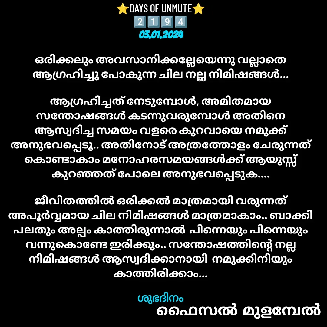 Quote by Faisal Bin Mohamed Mulambel - ⭐DAYS OF UNMUTE⭐
2️⃣1️⃣9️⃣4️⃣
03.01.2024

ഒരിക്കലും അവസാനിക്കല്ലേയെന്നു വല്ലാതെ ആഗ്രഹിച്ചു പോകുന്ന ചില നല്ല നിമിഷങ്ങൾ...

ആഗ്രഹിച്ചത് നേടുമ്പോൾ, അമിതമായ സന്തോഷങ്ങൾ കടന്നുവരുമ്പോൾ അതിനെ ആസ്വദിച്ച സമയം വളരെ കുറവായെ നമുക്ക് അനുഭവപ്പെടൂ.. അതിനോട് അത്രത്തോളം ചേരുന്നത് കൊണ്ടാകാം മനോഹരസമയങ്ങൾക്ക് ആയുസ്സ് കുറഞ്ഞത് പോലെ അനുഭവപ്പെടുക....

ജീവിതത്തിൽ ഒരിക്കൽ മാത്രമായി വരുന്നത് അപൂർവ്വമായ ചില നിമിഷങ്ങൾ മാത്രമാകാം.. ബാക്കി പലതും അല്പം കാത്തിരുന്നാൽ  പിന്നെയും പിന്നെയും വന്നുകൊണ്ടേ ഇരിക്കും.. സന്തോഷത്തിന്റെ നല്ല നിമിഷങ്ങൾ ആസ്വദിക്കാനായി  നമുക്കിനിയും കാത്തിരിക്കാം...

ശുഭദിനം - Made using Quotes Creator App, Post Maker App