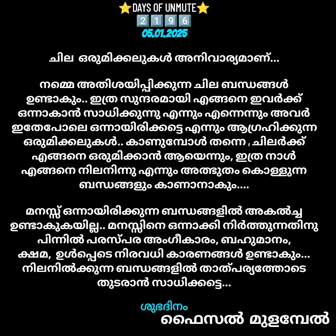 Quote by Faisal Bin Mohamed Mulambel - ⭐DAYS OF UNMUTE⭐
2️⃣1️⃣9️⃣6️⃣
05.01.2025

ചില  ഒരുമിക്കലുകൾ അനിവാര്യമാണ്...

നമ്മെ അതിശയിപ്പിക്കുന്ന ചില ബന്ധങ്ങൾ ഉണ്ടാകും.. ഇത്ര സുന്ദരമായി എങ്ങനെ ഇവർക്ക് ഒന്നാകാൻ സാധിക്കുന്നു എന്നും എന്നെന്നും അവർ ഇതേപോലെ ഒന്നായിരിക്കട്ടെ എന്നും ആഗ്രഹിക്കുന്ന ഒരുമിക്കലുകൾ.. കാണുമ്പോൾ തന്നെ , ചിലർക്ക് എങ്ങനെ ഒരുമിക്കാൻ ആയെന്നും, ഇത്ര നാൾ എങ്ങനെ നിലനിന്നു എന്നും അത്ഭുതം കൊള്ളുന്ന ബന്ധങ്ങളും കാണാനാകും....

മനസ്സ് ഒന്നായിരിക്കുന്ന ബന്ധങ്ങളിൽ അകൽച്ച ഉണ്ടാകുകയില്ല.. മനസ്സിനെ ഒന്നാക്കി നിർത്തുന്നതിനു പിന്നിൽ പരസ്പര അംഗീകാരം, ബഹുമാനം, ക്ഷമ,  ഉൾപ്പെടെ നിരവധി കാരണങ്ങൾ ഉണ്ടാകും... നിലനിൽക്കുന്ന ബന്ധങ്ങളിൽ താത്പര്യത്തോടെ തുടരാൻ സാധിക്കട്ടെ...

ശുഭദിനം - Made using Quotes Creator App, Post Maker App