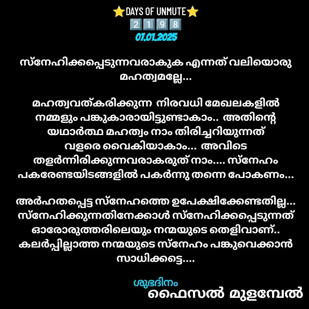 Quote by Faisal Bin Mohamed Mulambel - ⭐DAYS OF UNMUTE⭐
2️⃣1️⃣9️⃣8️⃣
07.01.2025

സ്നേഹിക്കപ്പെടുന്നവരാകുക എന്നത് വലിയൊരു മഹത്വമല്ലേ...

മഹത്വവത്കരിക്കുന്ന  നിരവധി മേഖലകളിൽ നമ്മളും പങ്കുകാരായിട്ടുണ്ടാകാം..  അതിന്റെ യഥാർത്ഥ മഹത്വം നാം തിരിച്ചറിയുന്നത് വളരെ വൈകിയാകാം...  അവിടെ തളർന്നിരിക്കുന്നവരാകരുത് നാം.... സ്നേഹം പകരേണ്ടയിടങ്ങളിൽ പകർന്നു തന്നെ പോകണം...

അർഹതപ്പെട്ട സ്നേഹത്തെ ഉപേക്ഷിക്കേണ്ടതില്ല...  സ്നേഹിക്കുന്നതിനേക്കാൾ സ്നേഹിക്കപ്പെടുന്നത്  ഓരോരുത്തരിലെയും നന്മയുടെ തെളിവാണ്.. കലർപ്പില്ലാത്ത നന്മയുടെ സ്നേഹം പങ്കുവെക്കാൻ സാധിക്കട്ടെ....

ശുഭദിനം - Made using Quotes Creator App, Post Maker App