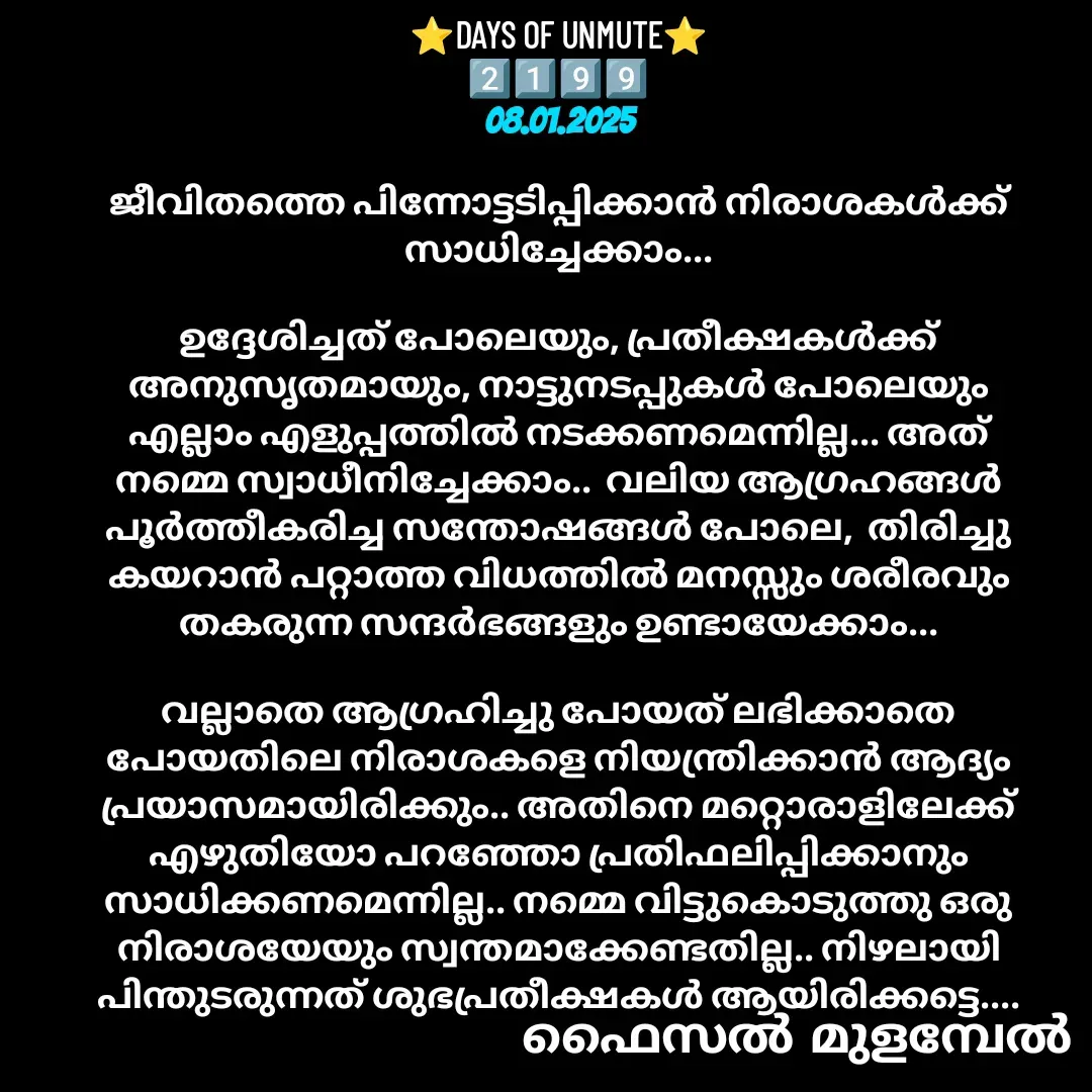 Quote by Faisal Bin Mohamed Mulambel - ⭐DAYS OF UNMUTE⭐
2️⃣1️⃣9️⃣9️⃣
08.01.2025

ജീവിതത്തെ പിന്നോട്ടടിപ്പിക്കാൻ നിരാശകൾക്ക് സാധിച്ചേക്കാം...

ഉദ്ദേശിച്ചത്‌ പോലെയും, പ്രതീക്ഷകൾക്ക് അനുസൃതമായും, നാട്ടുനടപ്പുകൾ പോലെയും എല്ലാം എളുപ്പത്തിൽ നടക്കണമെന്നില്ല... അത് നമ്മെ സ്വാധീനിച്ചേക്കാം..  വലിയ ആഗ്രഹങ്ങൾ പൂർത്തീകരിച്ച സന്തോഷങ്ങൾ പോലെ,  തിരിച്ചു കയറാൻ പറ്റാത്ത വിധത്തിൽ മനസ്സും ശരീരവും തകരുന്ന സന്ദർഭങ്ങളും ഉണ്ടായേക്കാം...

വല്ലാതെ ആഗ്രഹിച്ചു പോയത് ലഭിക്കാതെ പോയതിലെ നിരാശകളെ നിയന്ത്രിക്കാൻ ആദ്യം പ്രയാസമായിരിക്കും.. അതിനെ മറ്റൊരാളിലേക്ക് എഴുതിയോ പറഞ്ഞോ പ്രതിഫലിപ്പിക്കാനും സാധിക്കണമെന്നില്ല.. നമ്മെ വിട്ടുകൊടുത്തു ഒരു നിരാശയേയും സ്വന്തമാക്കേണ്ടതില്ല.. നിഴലായി പിന്തുടരുന്നത്‌ ശുഭപ്രതീക്ഷകൾ ആയിരിക്കട്ടെ.... - Made using Quotes Creator App, Post Maker App