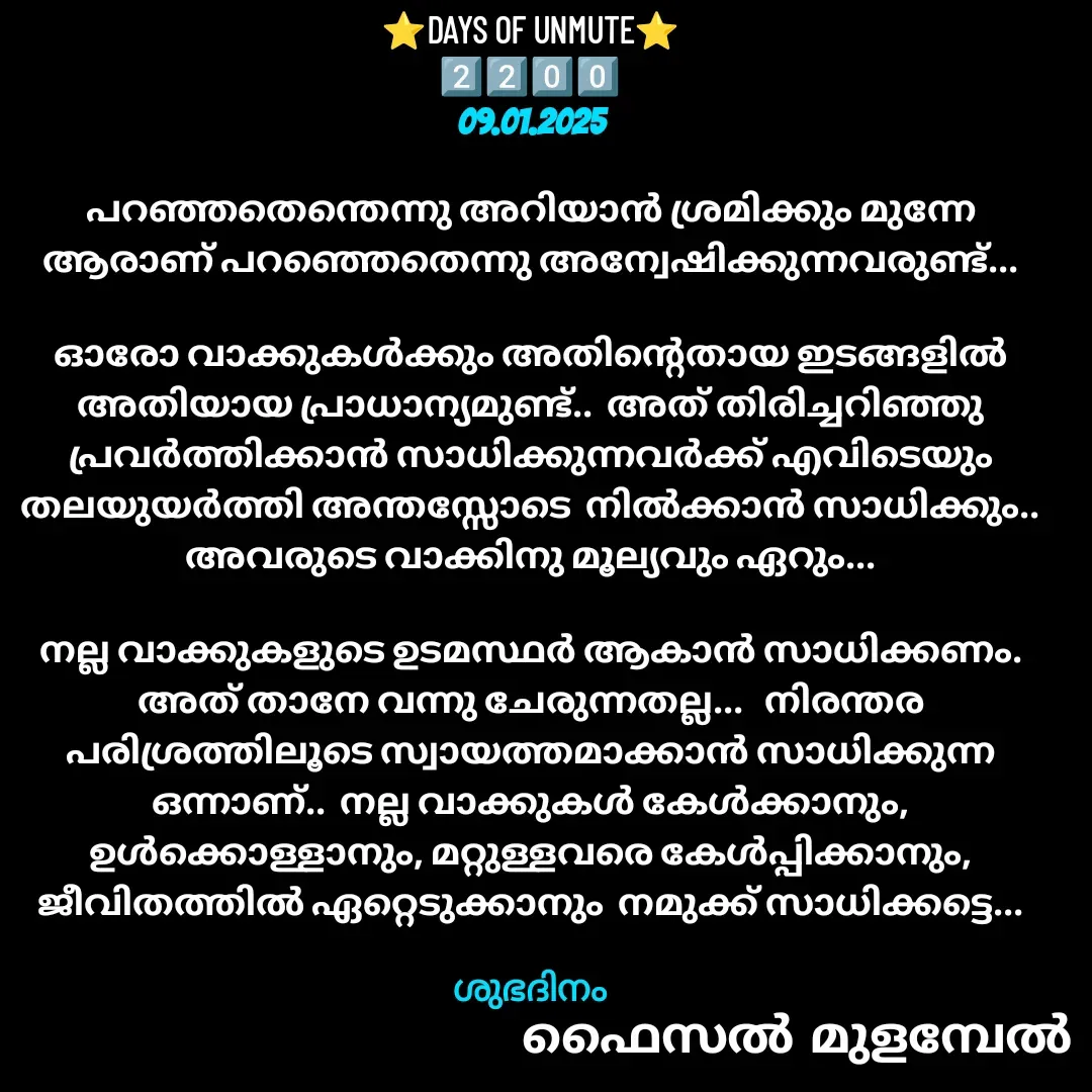 Quote by Faisal Bin Mohamed Mulambel - ⭐DAYS OF UNMUTE⭐
2️⃣2️⃣0️⃣0️⃣
09.01.2025

പറഞ്ഞതെന്തെന്നു അറിയാൻ ശ്രമിക്കും മുന്നേ ആരാണ് പറഞ്ഞെതെന്നു അന്വേഷിക്കുന്നവരുണ്ട്...

ഓരോ വാക്കുകൾക്കും അതിന്റെതായ ഇടങ്ങളിൽ അതിയായ പ്രാധാന്യമുണ്ട്..  അത് തിരിച്ചറിഞ്ഞു പ്രവർത്തിക്കാൻ സാധിക്കുന്നവർക്ക് എവിടെയും തലയുയർത്തി അന്തസ്സോടെ  നിൽക്കാൻ സാധിക്കും..  അവരുടെ വാക്കിനു മൂല്യവും ഏറും...

നല്ല വാക്കുകളുടെ ഉടമസ്ഥർ ആകാൻ സാധിക്കണം.   അത് താനേ വന്നു ചേരുന്നതല്ല...   നിരന്തര പരിശ്രത്തിലൂടെ സ്വായത്തമാക്കാൻ സാധിക്കുന്ന ഒന്നാണ്..  നല്ല വാക്കുകൾ കേൾക്കാനും, ഉൾക്കൊള്ളാനും, മറ്റുള്ളവരെ കേൾപ്പിക്കാനും, ജീവിതത്തിൽ ഏറ്റെടുക്കാനും  നമുക്ക് സാധിക്കട്ടെ...

ശുഭദിനം - Made using Quotes Creator App, Post Maker App