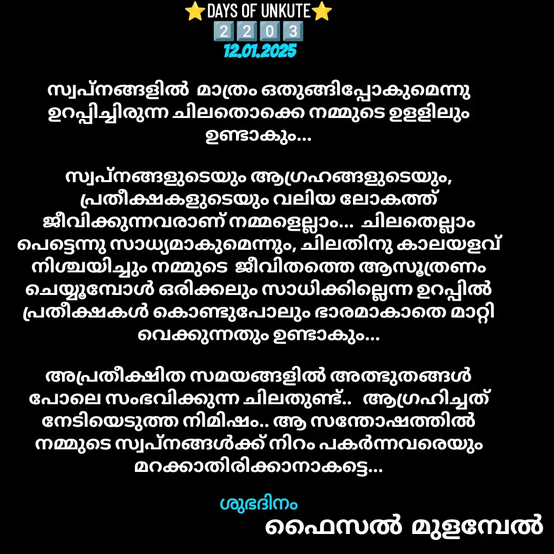Quote by Faisal Bin Mohamed Mulambel - ⭐DAYS OF UNKUTE⭐
2️⃣2️⃣0️⃣3️⃣
12.01.2025

സ്വപ്നങ്ങളിൽ  മാത്രം ഒതുങ്ങിപ്പോകുമെന്നു ഉറപ്പിച്ചിരുന്ന ചിലതൊക്കെ നമ്മുടെ ഉളളിലും  ഉണ്ടാകും...

സ്വപ്നങ്ങളുടെയും ആഗ്രഹങ്ങളുടെയും, പ്രതീക്ഷകളുടെയും വലിയ ലോകത്ത് ജീവിക്കുന്നവരാണ് നമ്മളെല്ലാം...  ചിലതെല്ലാം പെട്ടെന്നു സാധ്യമാകുമെന്നും, ചിലതിനു കാലയളവ് നിശ്ചയിച്ചും നമ്മുടെ  ജീവിതത്തെ ആസൂത്രണം ചെയ്യൂമ്പോൾ ഒരിക്കലും സാധിക്കില്ലെന്ന ഉറപ്പിൽ  പ്രതീക്ഷകൾ കൊണ്ടുപോലും ഭാരമാകാതെ മാറ്റി വെക്കുന്നതും ഉണ്ടാകും...

അപ്രതീക്ഷിത സമയങ്ങളിൽ അത്ഭുതങ്ങൾ പോലെ സംഭവിക്കുന്ന ചിലതുണ്ട്..   ആഗ്രഹിച്ചത് നേടിയെടുത്ത നിമിഷം.. ആ സന്തോഷത്തിൽ നമ്മുടെ സ്വപ്നങ്ങൾക്ക് നിറം പകർന്നവരെയും മറക്കാതിരിക്കാനാകട്ടെ...

ശുഭദിനം - Made using Quotes Creator App, Post Maker App