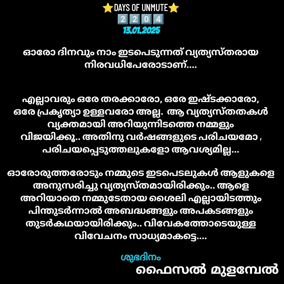 Quote by Faisal Bin Mohamed Mulambel - ⭐DAYS OF UNMUTE⭐
2️⃣2️⃣0️⃣4️⃣
13.01.2025

ഓരോ ദിനവും നാം ഇടപെടുന്നത് വ്യത്യസ്തരായ നിരവധിപേരോടാണ്....


എല്ലാവരും ഒരേ തരക്കാരോ, ഒരേ ഇഷ്ടക്കാരോ, ഒരേ പ്രകൃത്യാ ഉള്ളവരോ അല്ല.  ആ വ്യത്യസ്തതകൾ വ്യക്തമായി അറിയുന്നിടത്തെ നമ്മളും വിജയിക്കൂ.. അതിനു വർഷങ്ങളുടെ പരിചയമോ , പരിചയപ്പെടുത്തലുകളോ ആവശ്യമില്ല...

ഓരോരുത്തരോടും നമ്മുടെ ഇടപെടലുകൾ ആളുകളെ അനുസരിച്ചു വ്യത്യസ്തമായിരിക്കും.. ആളെ അറിയാതെ നമ്മുടേതായ ശൈലി എല്ലായിടത്തും പിന്തുടർന്നാൽ അബദ്ധങ്ങളും അപകടങ്ങളും തുടർകഥയായിരിക്കും.. വിവേകത്തോടെയുള്ള വിവേചനം സാധ്യമാകട്ടെ....

ശുഭദിനം - Made using Quotes Creator App, Post Maker App