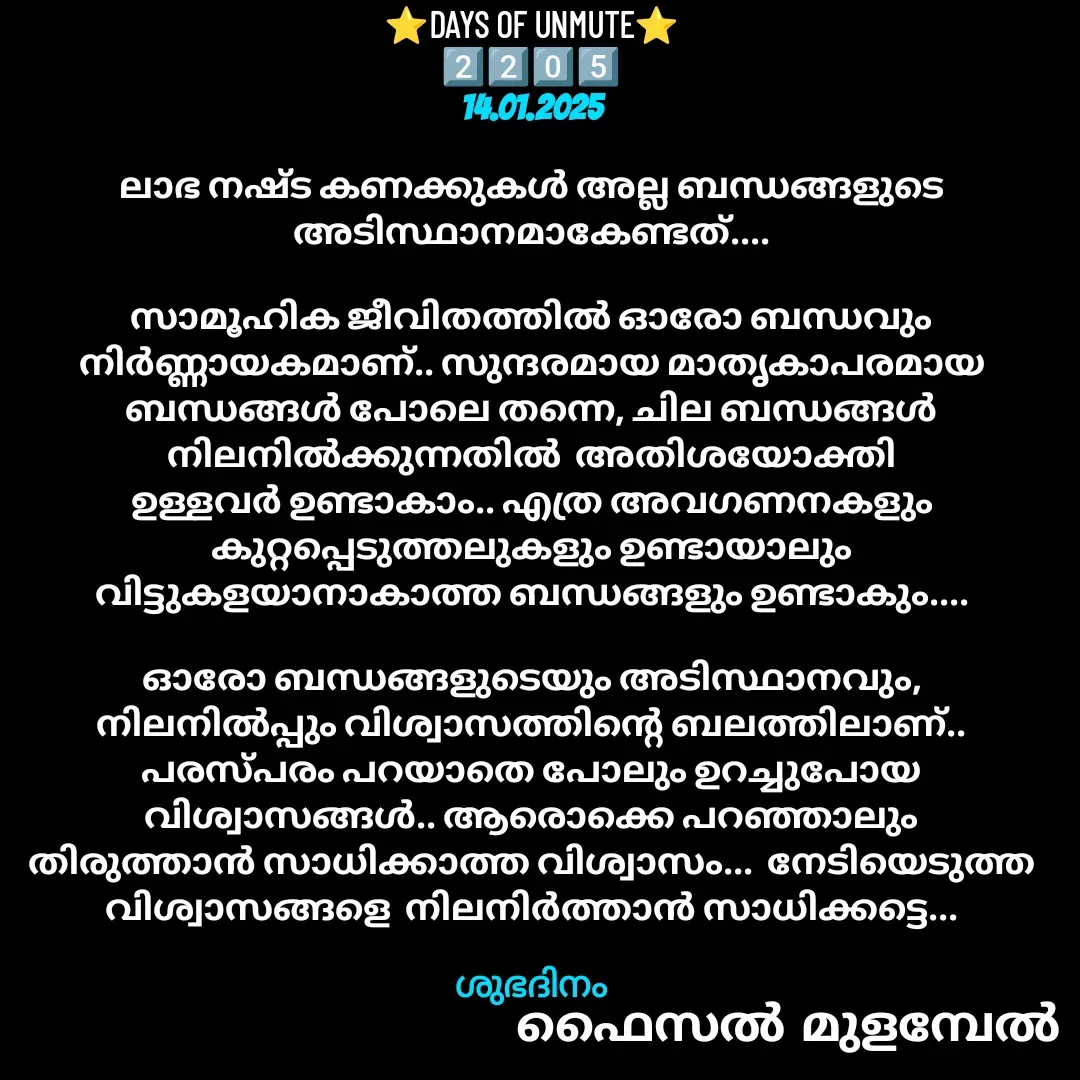 Quote by Faisal Bin Mohamed Mulambel - ⭐DAYS OF UNMUTE⭐
2️⃣2️⃣0️⃣5️⃣
14.01.2025

ലാഭ നഷ്ട കണക്കുകൾ അല്ല ബന്ധങ്ങളുടെ അടിസ്ഥാനമാകേണ്ടത്....

സാമൂഹിക ജീവിതത്തിൽ ഓരോ ബന്ധവും നിർണ്ണായകമാണ്.. സുന്ദരമായ മാതൃകാപരമായ ബന്ധങ്ങൾ പോലെ തന്നെ, ചില ബന്ധങ്ങൾ നിലനിൽക്കുന്നതിൽ  അതിശയോക്തി ഉള്ളവർ ഉണ്ടാകാം.. എത്ര അവഗണനകളും കുറ്റപ്പെടുത്തലുകളും ഉണ്ടായാലും വിട്ടുകളയാനാകാത്ത ബന്ധങ്ങളും ഉണ്ടാകും....

ഓരോ ബന്ധങ്ങളുടെയും അടിസ്ഥാനവും, നിലനിൽപ്പും വിശ്വാസത്തിന്റെ ബലത്തിലാണ്.. പരസ്പരം പറയാതെ പോലും ഉറച്ചുപോയ വിശ്വാസങ്ങൾ.. ആരൊക്കെ പറഞ്ഞാലും തിരുത്താൻ സാധിക്കാത്ത വിശ്വാസം...  നേടിയെടുത്ത വിശ്വാസങ്ങളെ  നിലനിർത്താൻ സാധിക്കട്ടെ...

ശുഭദിനം - Made using Quotes Creator App, Post Maker App