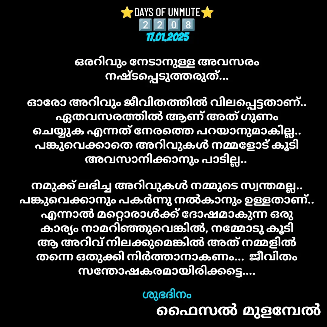 Quote by Faisal Bin Mohamed Mulambel - ⭐DAYS OF UNMUTE⭐
2️⃣2️⃣0️⃣8️⃣
17.01.2025

ഒരറിവും നേടാനുള്ള അവസരം നഷ്ടപ്പെടുത്തരുത്...

ഓരോ അറിവും ജീവിതത്തിൽ വിലപ്പെട്ടതാണ്.. ഏതവസരത്തിൽ ആണ് അത് ഗുണം ചെയ്യുക എന്നത് നേരത്തെ പറയാനുമാകില്ല..  പങ്കുവെക്കാതെ അറിവുകൾ നമ്മളോട് കൂടി അവസാനിക്കാനും പാടില്ല.. 

നമുക്ക് ലഭിച്ച അറിവുകൾ നമ്മുടെ സ്വന്തമല്ല.. പങ്കുവെക്കാനും പകർന്നു നൽകാനും ഉള്ളതാണ്.. എന്നാൽ മറ്റൊരാൾക്ക് ദോഷമാകുന്ന ഒരു കാര്യം നാമറിഞ്ഞുവെങ്കിൽ, നമ്മോടു കൂടി ആ അറിവ് നിലക്കുമെങ്കിൽ അത് നമ്മളിൽ തന്നെ ഒതുക്കി നിർത്താനാകണം...  ജീവിതം സന്തോഷകരമായിരിക്കട്ടെ....

ശുഭദിനം - Made using Quotes Creator App, Post Maker App