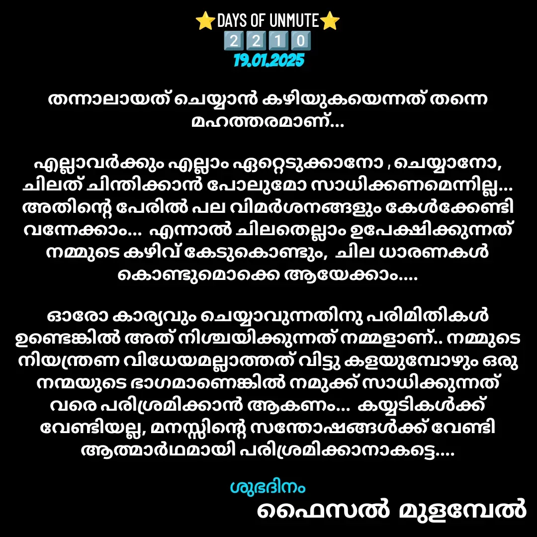 Quote by Faisal Bin Mohamed Mulambel - ⭐DAYS OF UNMUTE⭐
2️⃣2️⃣1️⃣0️⃣
19.01.2025

തന്നാലായത് ചെയ്യാൻ കഴിയുകയെന്നത് തന്നെ മഹത്തരമാണ്...

എല്ലാവർക്കും എല്ലാം ഏറ്റെടുക്കാനോ , ചെയ്യാനോ, ചിലത് ചിന്തിക്കാൻ പോലുമോ സാധിക്കണമെന്നില്ല...  അതിന്റെ പേരിൽ പല വിമർശനങ്ങളും കേൾക്കേണ്ടി വന്നേക്കാം...  എന്നാൽ ചിലതെല്ലാം ഉപേക്ഷിക്കുന്നത്‌ നമ്മുടെ കഴിവ് കേടുകൊണ്ടും,  ചില ധാരണകൾ കൊണ്ടുമൊക്കെ ആയേക്കാം....

ഓരോ കാര്യവും ചെയ്യാവുന്നതിനു പരിമിതികൾ ഉണ്ടെങ്കിൽ അത് നിശ്ചയിക്കുന്നത് നമ്മളാണ്.. നമ്മുടെ നിയന്ത്രണ വിധേയമല്ലാത്തത് വിട്ടു കളയുമ്പോഴും ഒരു നന്മയുടെ ഭാഗമാണെങ്കിൽ നമുക്ക് സാധിക്കുന്നത്‌ വരെ പരിശ്രമിക്കാൻ ആകണം...  കയ്യടികൾക്ക് വേണ്ടിയല്ല, മനസ്സിന്റെ സന്തോഷങ്ങൾക്ക് വേണ്ടി ആത്മാർഥമായി പരിശ്രമിക്കാനാകട്ടെ....

ശുഭദിനം - Made using Quotes Creator App, Post Maker App