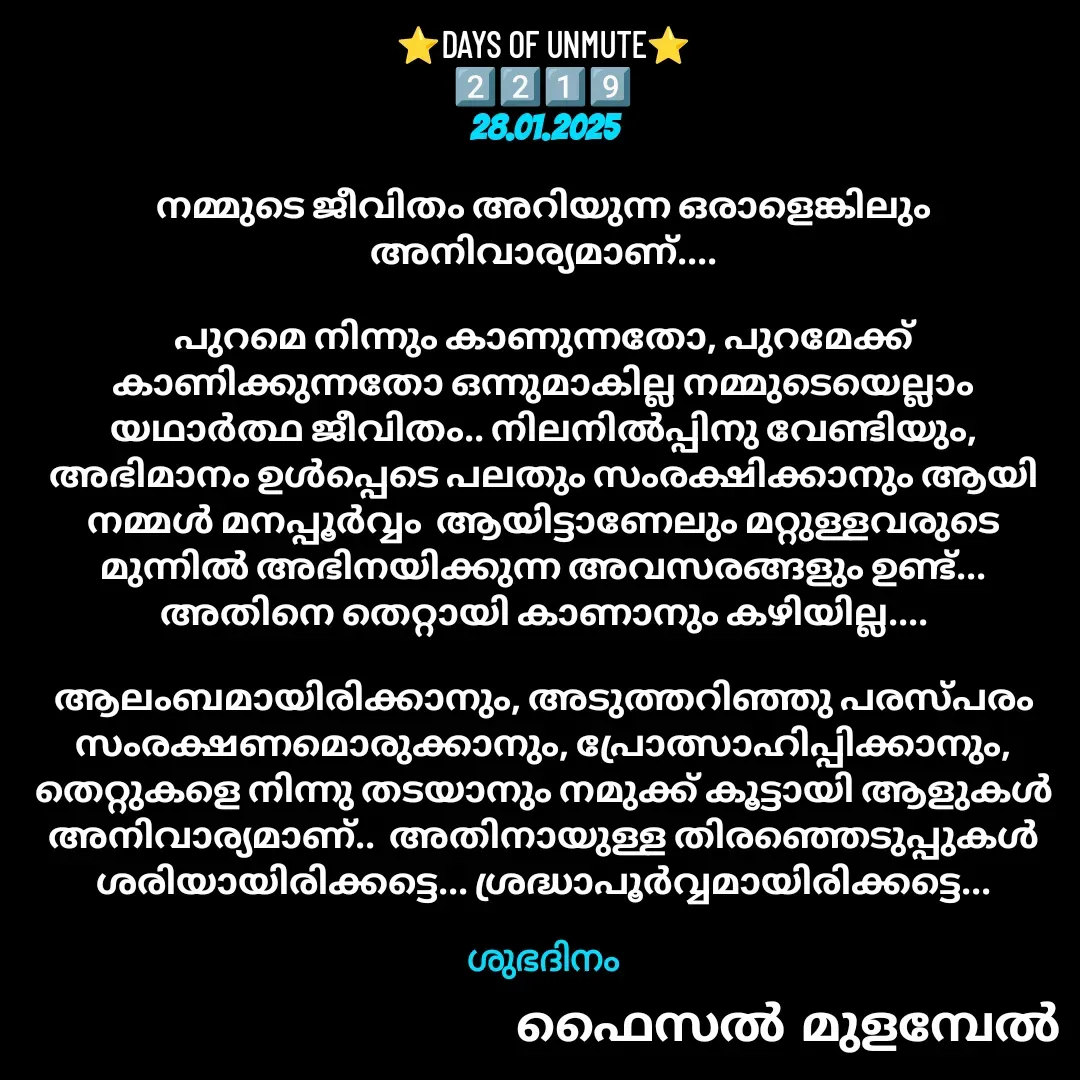 Quote by Faisal Bin Mohamed Mulambel - ⭐DAYS OF UNMUTE⭐
2️⃣2️⃣1️⃣9️⃣
28.01.2025

നമ്മുടെ ജീവിതം അറിയുന്ന ഒരാളെങ്കിലും അനിവാര്യമാണ്....

പുറമെ നിന്നും കാണുന്നതോ, പുറമേക്ക് കാണിക്കുന്നതോ ഒന്നുമാകില്ല നമ്മുടെയെല്ലാം യഥാർത്ഥ ജീവിതം.. നിലനിൽപ്പിനു വേണ്ടിയും, അഭിമാനം ഉൾപ്പെടെ പലതും സംരക്ഷിക്കാനും ആയി നമ്മൾ മനപ്പൂർവ്വം  ആയിട്ടാണേലും മറ്റുള്ളവരുടെ മുന്നിൽ അഭിനയിക്കുന്ന അവസരങ്ങളും ഉണ്ട്... അതിനെ തെറ്റായി കാണാനും കഴിയില്ല....

ആലംബമായിരിക്കാനും, അടുത്തറിഞ്ഞു പരസ്പരം  സംരക്ഷണമൊരുക്കാനും, പ്രോത്സാഹിപ്പിക്കാനും, തെറ്റുകളെ നിന്നു തടയാനും നമുക്ക് കൂട്ടായി ആളുകൾ അനിവാര്യമാണ്..  അതിനായുള്ള തിരഞ്ഞെടുപ്പുകൾ ശരിയായിരിക്കട്ടെ... ശ്രദ്ധാപൂർവ്വമായിരിക്കട്ടെ...

ശുഭദിനം - Made using Quotes Creator App, Post Maker App