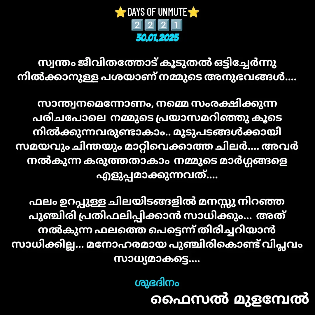 Quote by Faisal Bin Mohamed Mulambel - ⭐DAYS OF UNMUTE⭐
2️⃣2️⃣2️⃣1️⃣
30.01.2025

സ്വന്തം ജീവിതത്തോട് കൂടുതൽ ഒട്ടിച്ചേർന്നു നിൽക്കാനുള്ള പശയാണ് നമ്മുടെ അനുഭവങ്ങൾ....

സാന്ത്വനമെന്നോണം, നമ്മെ സംരക്ഷിക്കുന്ന പരിചപോലെ  നമ്മുടെ പ്രയാസമറിഞ്ഞു കൂടെ നിൽക്കുന്നവരുണ്ടാകാം.. മൂടുപടങ്ങൾക്കായി  സമയവും ചിന്തയും മാറ്റിവെക്കാത്ത ചിലർ.... അവർ നൽകുന്ന കരുത്തതാകാം  നമ്മുടെ മാർഗ്ഗങ്ങളെ എളുപ്പമാക്കുന്നവത്....

ഫലം ഉറപ്പുള്ള ചിലയിടങ്ങളിൽ മനസ്സു നിറഞ്ഞ പുഞ്ചിരി പ്രതിഫലിപ്പിക്കാൻ സാധിക്കും...  അത് നൽകുന്ന ഫലത്തെ പെട്ടെന്ന് തിരിച്ചറിയാൻ സാധിക്കില്ല... മനോഹരമായ പുഞ്ചിരികൊണ്ട് വിപ്ലവം സാധ്യമാകട്ടെ....

ശുഭദിനം - Made using Quotes Creator App, Post Maker App