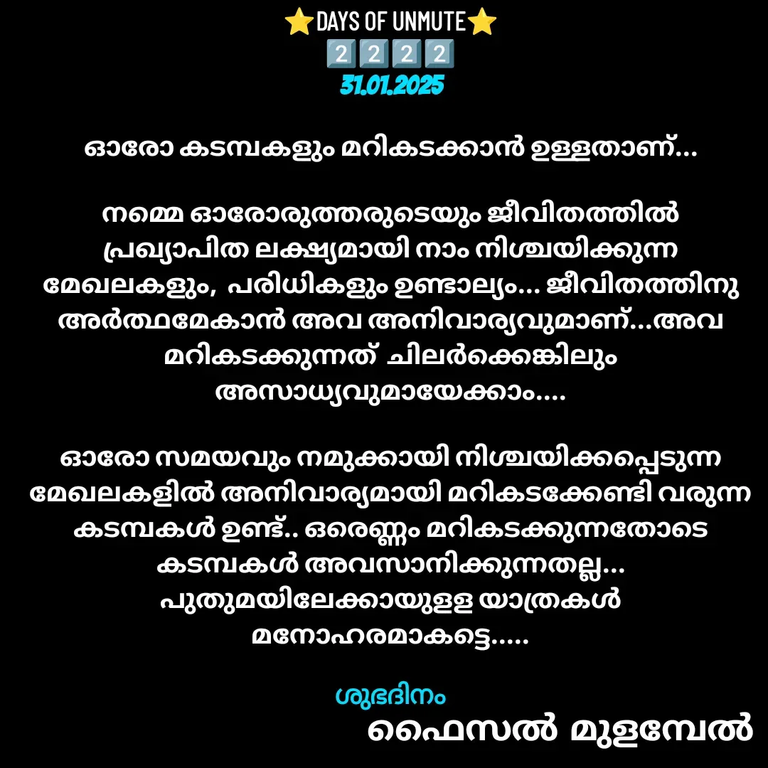 Quote by Faisal Bin Mohamed Mulambel - ⭐DAYS OF UNMUTE⭐
2️⃣2️⃣2️⃣2️⃣
31.01.2025

ഓരോ കടമ്പകളും മറികടക്കാൻ ഉള്ളതാണ്...

നമ്മെ ഓരോരുത്തരുടെയും ജീവിതത്തിൽ പ്രഖ്യാപിത ലക്ഷ്യമായി നാം നിശ്ചയിക്കുന്ന മേഖലകളും,  പരിധികളും ഉണ്ടാല്യം... ജീവിതത്തിനു അർത്ഥമേകാൻ അവ അനിവാര്യവുമാണ്...അവ മറികടക്കുന്നത്‌  ചിലർക്കെങ്കിലും അസാധ്യവുമായേക്കാം....

ഓരോ സമയവും നമുക്കായി നിശ്ചയിക്കപ്പെടുന്ന മേഖലകളിൽ അനിവാര്യമായി മറികടക്കേണ്ടി വരുന്ന  കടമ്പകൾ ഉണ്ട്.. ഒരെണ്ണം മറികടക്കുന്നതോടെ കടമ്പകൾ അവസാനിക്കുന്നതല്ല...  പുതുമയിലേക്കായുളള യാത്രകൾ മനോഹരമാകട്ടെ.....

ശുഭദിനം - Made using Quotes Creator App, Post Maker App
