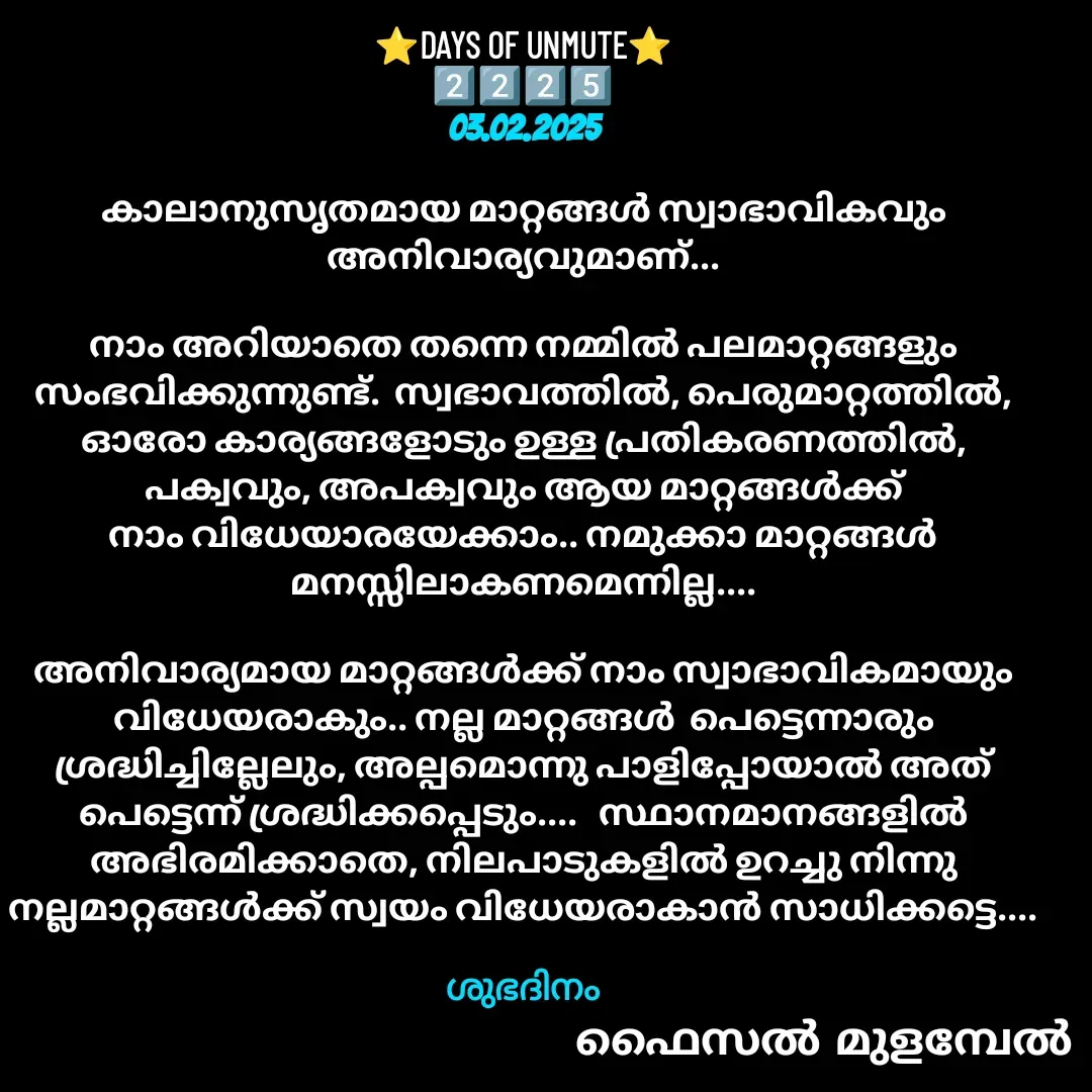 Quote by Faisal Bin Mohamed Mulambel - ⭐DAYS OF UNMUTE⭐
2️⃣2️⃣2️⃣5️⃣
03.02.2025

കാലാനുസൃതമായ മാറ്റങ്ങൾ സ്വാഭാവികവും അനിവാര്യവുമാണ്...

നാം അറിയാതെ തന്നെ നമ്മിൽ പലമാറ്റങ്ങളും സംഭവിക്കുന്നുണ്ട്.  സ്വഭാവത്തിൽ, പെരുമാറ്റത്തിൽ, ഓരോ കാര്യങ്ങളോടും ഉള്ള പ്രതികരണത്തിൽ,  പക്വവും, അപക്വവും ആയ മാറ്റങ്ങൾക്ക് നാം വിധേയാരയേക്കാം.. നമുക്കാ മാറ്റങ്ങൾ മനസ്സിലാകണമെന്നില്ല....

അനിവാര്യമായ മാറ്റങ്ങൾക്ക് നാം സ്വാഭാവികമായും വിധേയരാകും.. നല്ല മാറ്റങ്ങൾ  പെട്ടെന്നാരും ശ്രദ്ധിച്ചില്ലേലും, അല്പമൊന്നു പാളിപ്പോയാൽ അത് പെട്ടെന്ന് ശ്രദ്ധിക്കപ്പെടും....   സ്ഥാനമാനങ്ങളിൽ അഭിരമിക്കാതെ, നിലപാടുകളിൽ ഉറച്ചു നിന്നു  നല്ലമാറ്റങ്ങൾക്ക് സ്വയം വിധേയരാകാൻ സാധിക്കട്ടെ....

ശുഭദിനം - Made using Quotes Creator App, Post Maker App