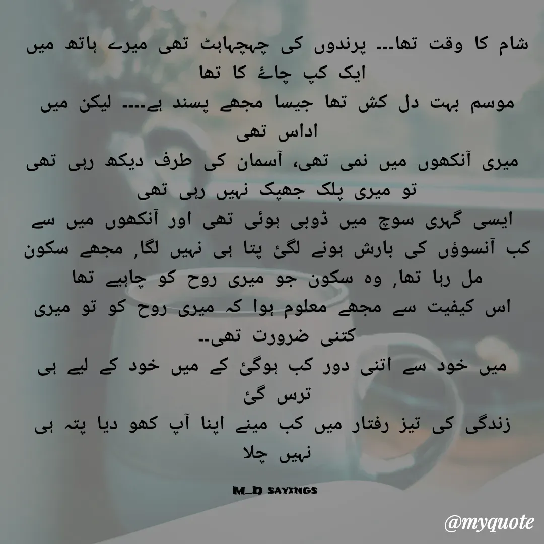 Quote by Dua Shaikh - شام کا وقت تھا۔۔۔ پرندوں کی چہچہاہٹ تھی میرے ہاتھ میں ایک کپ چاۓ کا تھا 
موسم بہت دل کش تھا جیسا مجھے پسند ہے۔۔۔۔ لیکن میں اداس تھی
 میری آنکھوں میں نمی تھی، آسمان کی طرف دیکھ رہی تھی تو میری پلک جھپک نہیں رہی تھی
 ایسی گہری سوچ میں ڈوبی ہوئی تھی اور آنکھوں میں سے کب آنسوؤں کی بارش ہونے لگئ پتا ہی نہیں لگا, مجھے سکون مل رہا تھا, وہ سکون جو میری روح کو چاہیے تھا
 اس کیفیت سے مجھے معلوم ہوا کہ میری روح کو تو میری کتنی ضرورت تھی۔۔
 میں خود سے اتنی دور کب ہوگئ کے میں خود کے لیے ہی ترس گئ
 زندگی کی تیز رفتار میں کب مینے اپنا آپ کھو دیا پتہ ہی نہیں چلا

M_D sayings  - Made using Quotes Creator App, Post Maker App