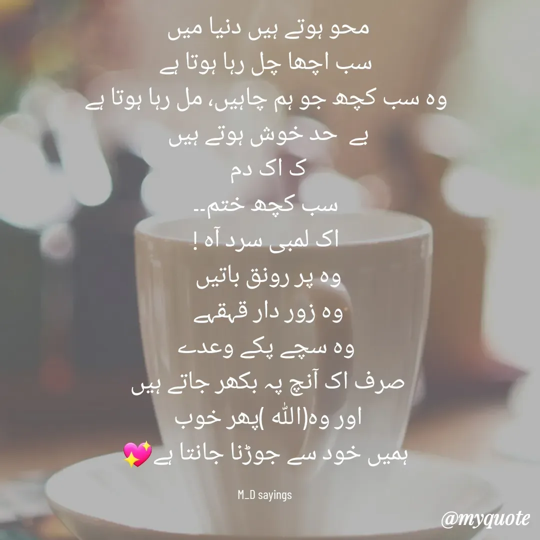 Quote by Dua Shaikh - محو ہوتے ہیں دنیا میں 
سب اچھا چل رہا ہوتا ہے
وہ سب کچھ جو ہم چاہیں، مل رہا ہوتا ہے
بے  حد خوش ہوتے ہیں 
ک اک دم 
سب کچھ ختم۔۔
اک لمبی سرد آہ !
وہ پر رونق باتیں 
وہ زور دار قہقہے 
وہ سچے پکے وعدے
صرف اک آنچ پہ بکھر جاتے ہیں 
اور وہ(اللہ )پھر خوب 
ہمیں خود سے جوڑنا جانتا ہے💖

M_D sayings  - Made using Quotes Creator App, Post Maker App