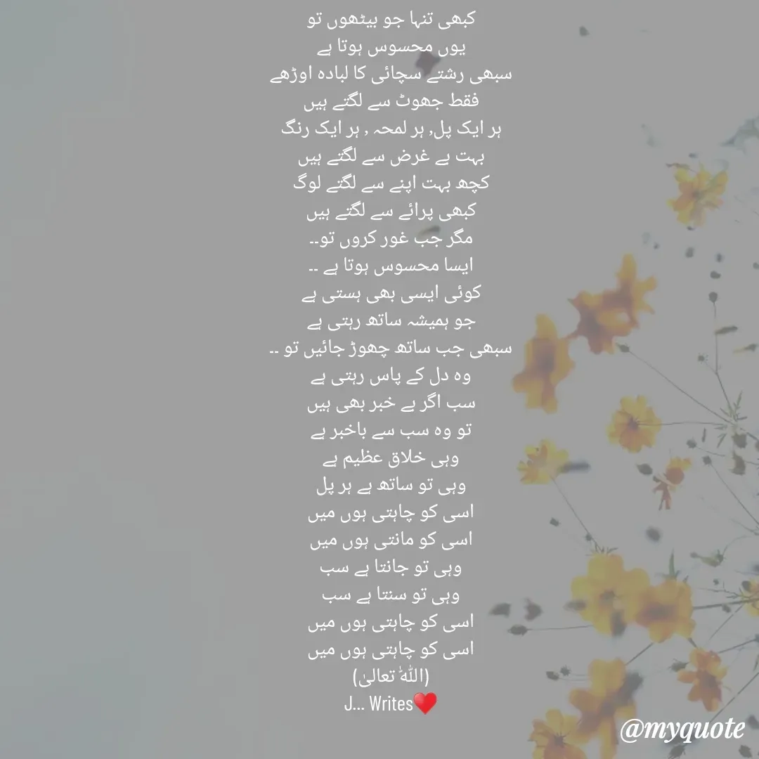 Quote by Dua Shaikh - کبھی تنہا جو بیٹھوں تو
یوں محسوس ہوتا ہے
سبھی رشتے سچائی کا لبادہ اوڑھے
فقط جھوٹ سے لگتے ہیں
ہر ایک پل٫ ہر لمحہ ٫ ہر ایک رنگ
بہت بے غرض سے لگتے ہیں
کچھ بہت اپنے سے لگتے لوگ
کبھی پرائے سے لگتے ہیں
مگر جب غور کروں تو۔۔
ایسا محسوس ہوتا ہے ۔۔
کوئی ایسی بھی ہستی ہے
جو ہمیشہ ساتھ رہتی ہے
سبھی جب ساتھ چھوڑ جائیں تو ۔۔
وہ دل کے پاس رہتی ہے
سب اگر بے خبر بھی ہیں
تو وہ سب سے باخبر ہے
وہی خلاق عظیم ہے
وہی تو ساتھ ہے ہر پل
اسی کو چاہتی ہوں میں
اسی کو مانتی ہوں میں
وہی تو جانتا ہے سب
وہی تو سنتا ہے سب
اسی کو چاہتی ہوں میں
اسی کو چاہتی ہوں میں
(اللّٰہ تعالیٰ)
J... Writes♥️

J۔۔۔Writes - Made using Quotes Creator App, Post Maker App
