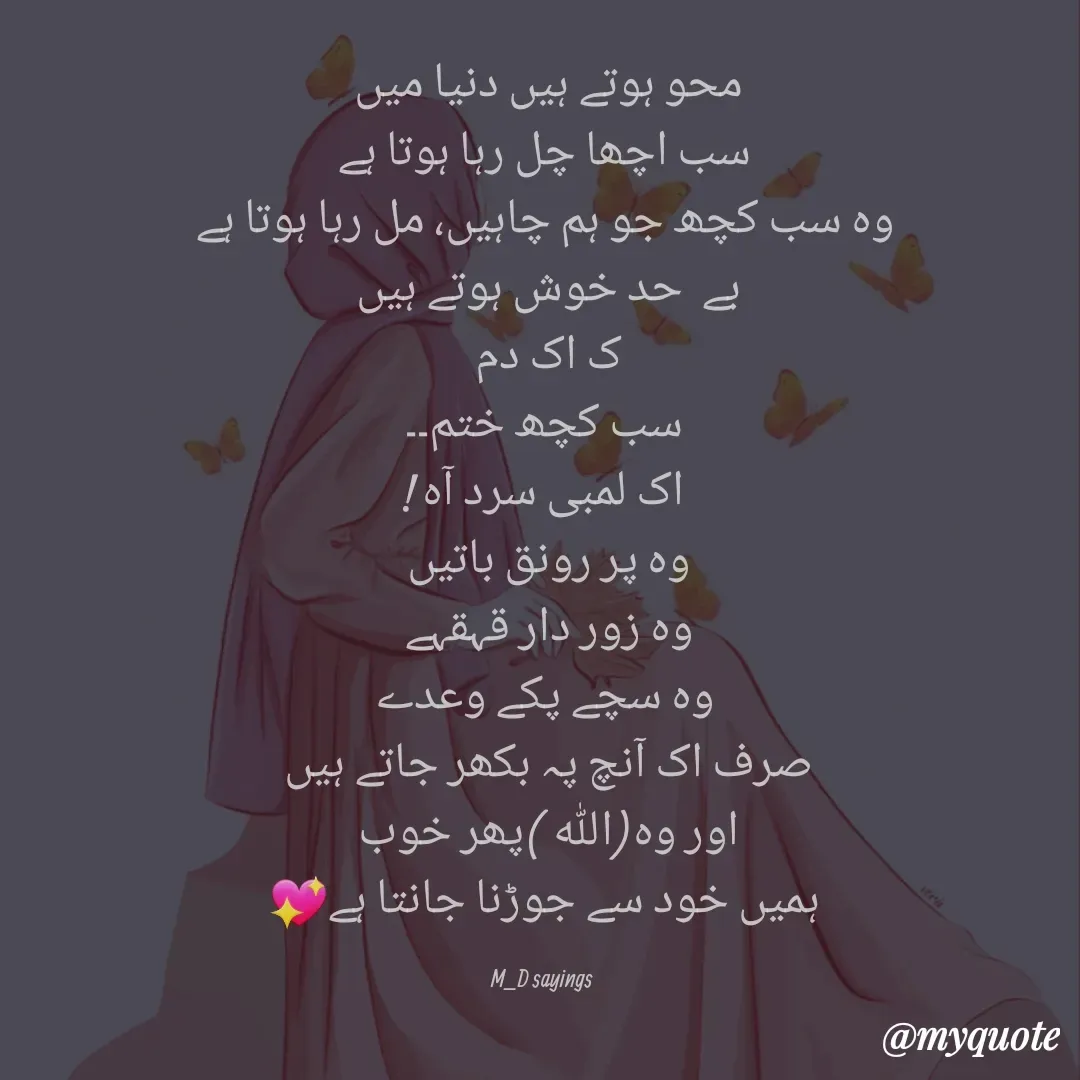 Quote by Dua Shaikh - محو ہوتے ہیں دنیا میں 
سب اچھا چل رہا ہوتا ہے
وہ سب کچھ جو ہم چاہیں، مل رہا ہوتا ہے
بے  حد خوش ہوتے ہیں 
ک اک دم 
سب کچھ ختم۔۔
اک لمبی سرد آہ !
وہ پر رونق باتیں 
وہ زور دار قہقہے 
وہ سچے پکے وعدے
صرف اک آنچ پہ بکھر جاتے ہیں 
اور وہ(اللہ )پھر خوب 
ہمیں خود سے جوڑنا جانتا ہے💖

M_D sayings  - Made using Quotes Creator App, Post Maker App