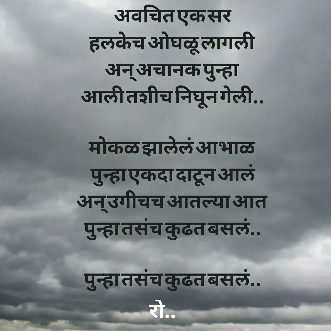Quote by Rohini Mithe - अवचित एक सर
हलकेच ओघळू लागली 
अन् अचानक पुन्हा 
आली तशीच निघून गेली..

मोकळ झालेलं आभाळ 
पुन्हा एकदा दाटून आलं
अन् उगीचच आतल्या आत 
पुन्हा तसंच कुढत बसलं..

पुन्हा तसंच कुढत बसलं.. - Made using Quotes Creator App, Post Maker App
