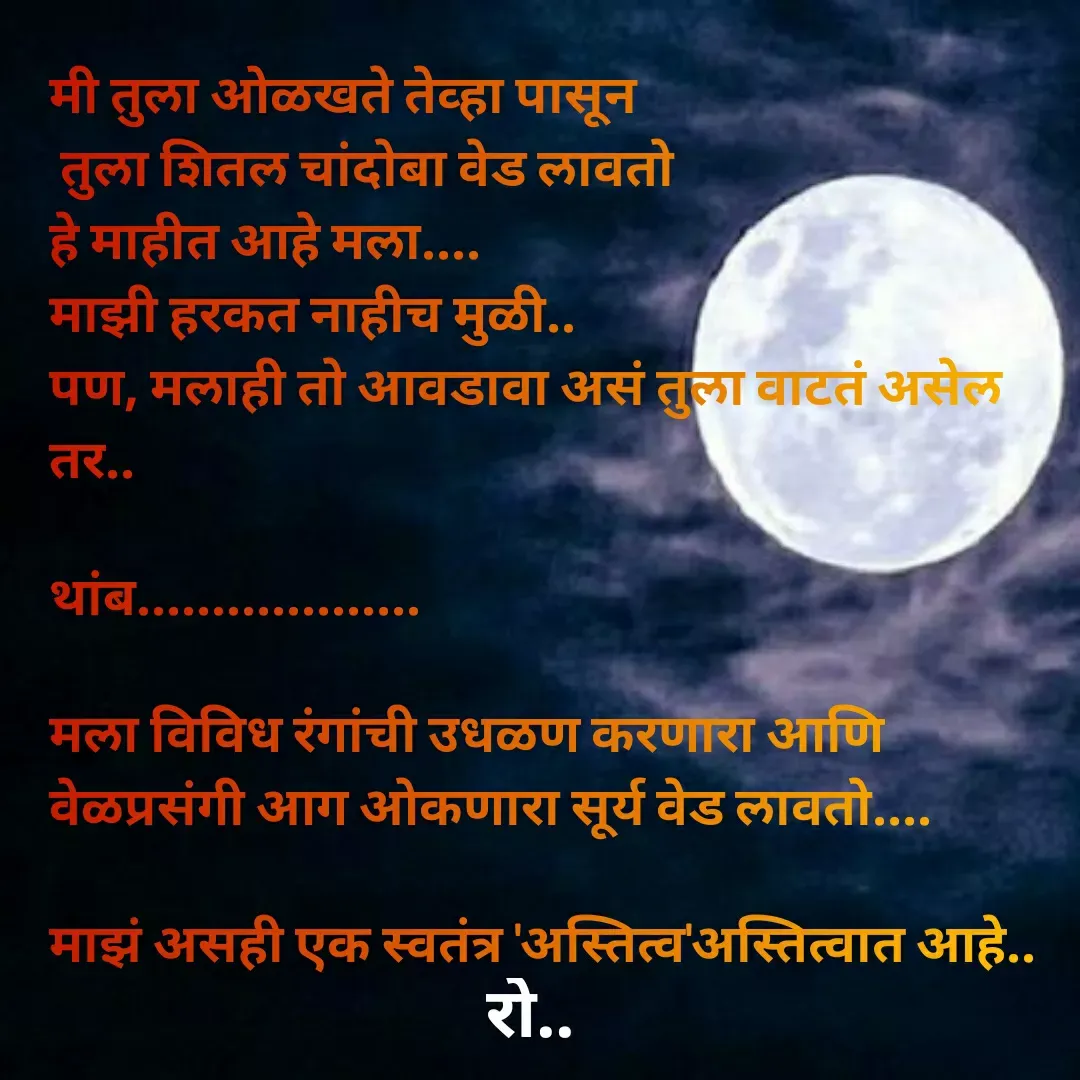 Quote by Rohini Mithe - मी तुला ओळखते तेव्हा पासून 
 तुला शितल चांदोबा वेड लावतो
हे माहीत आहे मला....
माझी हरकत नाहीच मुळी..
पण, मलाही तो आवडावा असं तुला वाटतं असेल तर..

थांब...................

मला विविध रंगांची उधळण करणारा आणि वेळप्रसंगी आग ओकणारा सूर्य वेड लावतो....

माझं असही एक स्वतंत्र 'अस्तित्व'अस्तित्वात आहे.. - Made using Quotes Creator App, Post Maker App