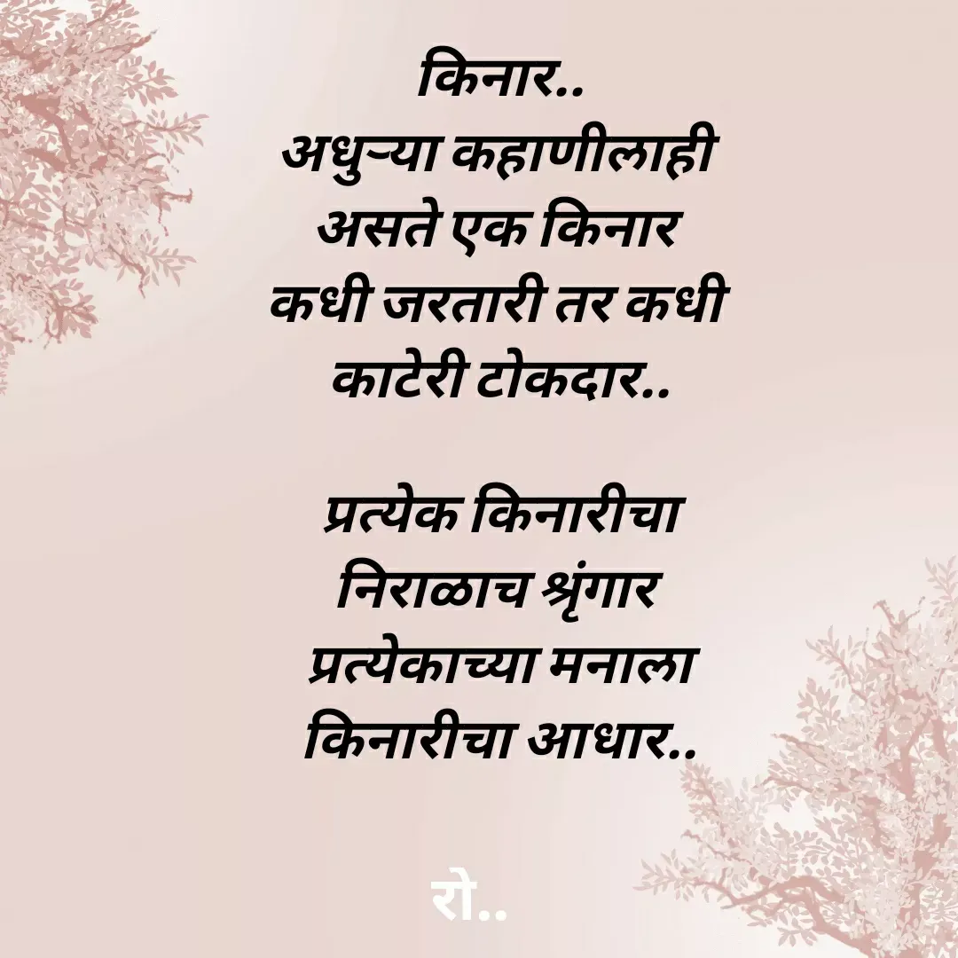 Quote by Rohini Mithe - किनार..
अधुऱ्या कहाणीलाही 
असते एक किनार 
कधी जरतारी तर कधी 
काटेरी टोकदार..

प्रत्येक किनारीचा
निराळाच श्रृंगार 
प्रत्येकाच्या मनाला
किनारीचा आधार.. - Made using Quotes Creator App, Post Maker App