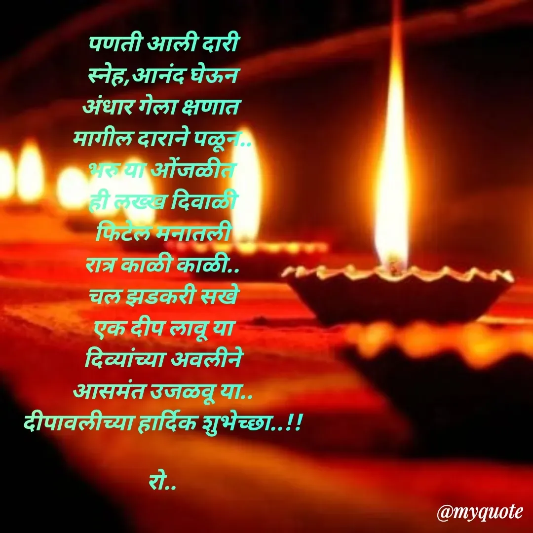 Quote by Rohini Mithe - पणती आली दारी
स्नेह,आनंद घेऊन
अंधार गेला क्षणात 
मागील दाराने पळून..
भरु या ओंजळीत 
ही लख्ख दिवाळी
फिटेल मनातली
रात्र काळी काळी..
चल झडकरी सखे
एक दीप लावू या
दिव्यांच्या अवलीने
आसमंत उजळवू या..
दीपावलीच्या हार्दिक शुभेच्छा..!!

रो..
 - Made using Quotes Creator App, Post Maker App