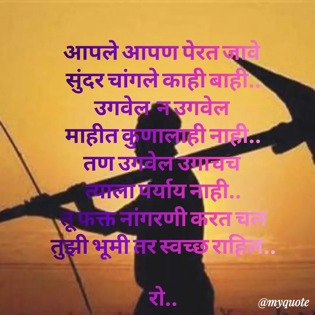 Quote by Rohini Mithe - आपले आपण पेरत जावे 
सुंदर चांगले काही बाही..
उगवेल  न उगवेल 
माहीत कुणालाही नाही..
तण उगवेल उगाचच 
त्याला पर्याय नाही..
तू फक्त नांगरणी करत चल
तुझी भूमी तर स्वच्छ राहिल..

रो.. - Made using Quotes Creator App, Post Maker App